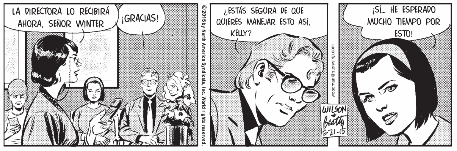 Art OCR: LA DIRECTORA LO RECIBIRÁ AHORASEÑOR WINTER ¿ESTÁS SEGURA DE QUE QUIERES MANEJAR ESTO ASÍ¡Sí. HE ESPERADO MUCHO TIEMPO POR ESTO! GRACIAS! KELLY? WILSON E21-15 woodman@storystrip.com ©2015 by North America SyndicateInc. World rights reserved. LA DIRECTORA LO RECIBIRÁ AHORASEÑOR WINTER ¿ESTÁS SEGURA DE QUE QUIERES MANEJAR ESTO ASÍ¡Sí. HE ESPERADO MUCHO TIEMPO POR ESTO! GRACIAS! KELLY? WILSON E21-15 woodman@storystrip.com ©2015 by North America SyndicateInc. World rights reserved.
