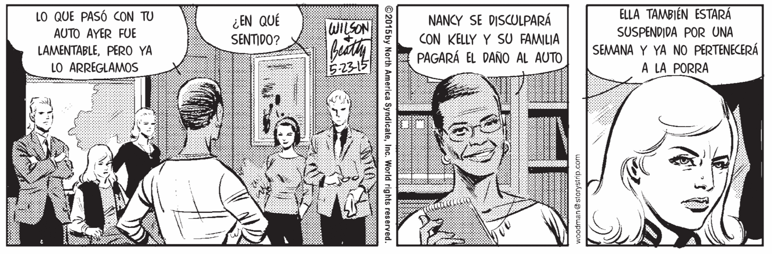 Line OCR: LO QUE PASÓ CON TU ELLA TAMBIÉN ESTARÁ ¿EN QUÉ SENTIDO? NANCY SE DISCULPARÁ CON KELLY Y SU FAMILIA PAGARÁ EL DAÑO AL AUTO WILSON SUSPENDIDA POR UNA SEMANA Y YA NO PERTENECERÁ A LA PORRA AUTO AYER FUE LAMENTABLEPERO YA LO ARREGLAMOS 5-23-15 2015by North America SyndicateInc. World rights reserved. LO QUE PASÓ CON TU ELLA TAMBIÉN ESTARÁ ¿EN QUÉ SENTIDO? NANCY SE DISCULPARÁ CON KELLY Y SU FAMILIA PAGARÁ EL DAÑO AL AUTO WILSON SUSPENDIDA POR UNA SEMANA Y YA NO PERTENECERÁ A LA PORRA AUTO AYER FUE LAMENTABLEPERO YA LO ARREGLAMOS 5-23-15 2015by North America SyndicateInc. World rights reserved.