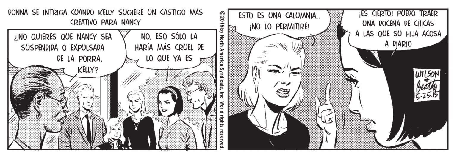 Comic book OCR: DONNA SE INTRIGA CUANDO KELLY SUGIERE UN CASTIGO MÁS ES CIERTO! PUEDO TRAER UNA DOCENA DE CHICAS A LAS QUE SU HIJA ACOSA A DIARIO ESTO ES UNA CALUMNIA. CREATIVO PARA NANCY ¡NO LO PERMITIRÉ! ¿NO QUIERES QUE NANCY SEA SUSPENDIDA O EXPULSADA DE LA PORRAESO SÓLO LA HARÍA MÁS CRUEL DE LO QUE YA ES KELLY? WILSON 5-25.15 ©2015by North America SyndicateInc. World rights reserved. DONNA SE INTRIGA CUANDO KELLY SUGIERE UN CASTIGO MÁS ES CIERTO! PUEDO TRAER UNA DOCENA DE CHICAS A LAS QUE SU HIJA ACOSA A DIARIO ESTO ES UNA CALUMNIA. CREATIVO PARA NANCY ¡NO LO PERMITIRÉ! ¿NO QUIERES QUE NANCY SEA SUSPENDIDA O EXPULSADA DE LA PORRAESO SÓLO LA HARÍA MÁS CRUEL DE LO QUE YA ES KELLY? WILSON 5-25.15 ©2015by North America SyndicateInc. World rights reserved.