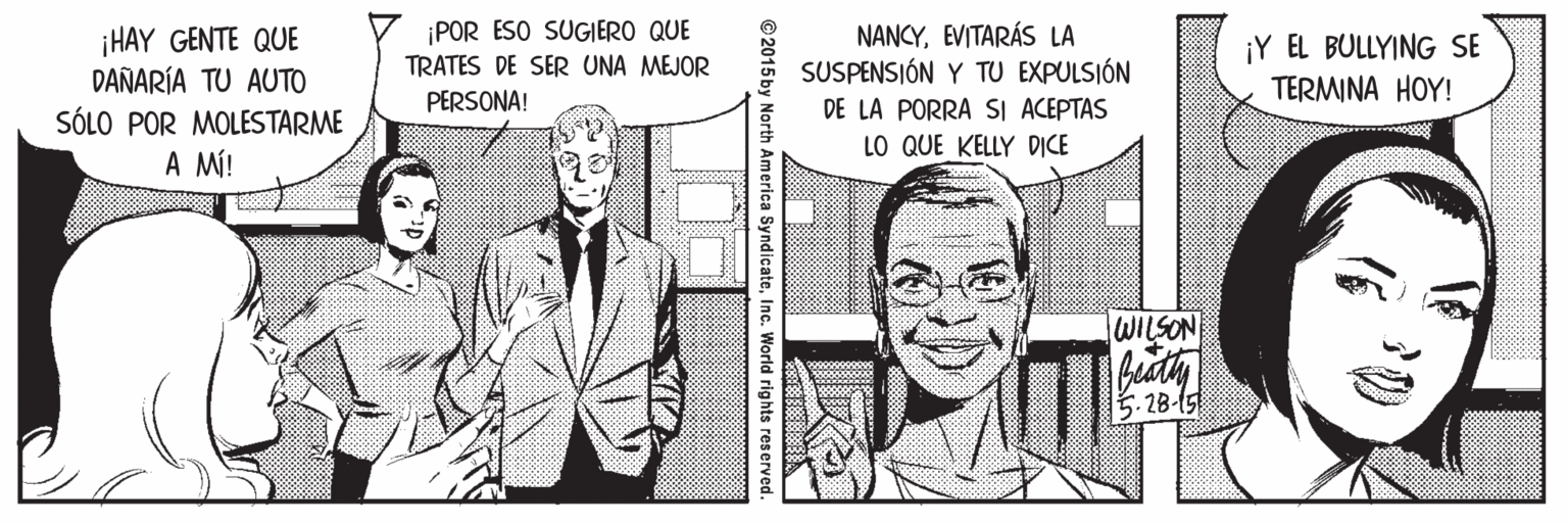 Font OCR: ¡POR ESO SUGIERO QUE TRATES DE SER UNA MEJOR ¡HAY GENTE QUE DAÑARÍA TU AUTO SÓLO POR MOLESTARME A MÍ! NANCYEVITARÁS LA SUSPENSIÓN Y TU EXPULSIÓN DE LA PORRA SI ACEPTAS ¡Y EL BULLYING SE TERMINA HOY! PERSONA! LO QUE KELLY DICE WILSON 5.28-15 © 2015 by North America SyndicateInc. World rights reserved. ¡POR ESO SUGIERO QUE TRATES DE SER UNA MEJOR ¡HAY GENTE QUE DAÑARÍA TU AUTO SÓLO POR MOLESTARME A MÍ! NANCYEVITARÁS LA SUSPENSIÓN Y TU EXPULSIÓN DE LA PORRA SI ACEPTAS ¡Y EL BULLYING SE TERMINA HOY! PERSONA! LO QUE KELLY DICE WILSON 5.28-15 © 2015 by North America SyndicateInc. World rights reserved.
