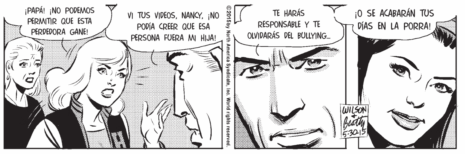 White OCR: ¡PAPÁ! ¡NO PODEMOS PERMITIR QUE ESTA ¡0 SE ACABARÁN TUS DÍAS EN LA PORRA! TE HARÁS VI TUS VIDEOS¡NO PODÍA CREER QUE ESA RESPONSABLE Y TE PERDEDORA GANE! OLVIDARÁS DEL BULLYING. PERSONA FUERA MI HIJA! WILSON beuth 5:3015 ©2015 by North America SyndicateInc. World rights reserved. ¡PAPÁ! ¡NO PODEMOS PERMITIR QUE ESTA ¡0 SE ACABARÁN TUS DÍAS EN LA PORRA! TE HARÁS VI TUS VIDEOS¡NO PODÍA CREER QUE ESA RESPONSABLE Y TE PERDEDORA GANE! OLVIDARÁS DEL BULLYING. PERSONA FUERA MI HIJA! WILSON beuth 5:3015 ©2015 by North America SyndicateInc. World rights reserved.