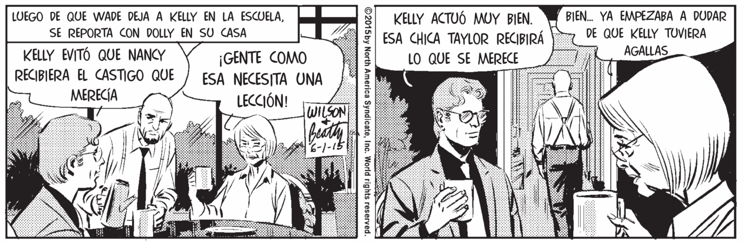 Parallel OCR: KELLY ACTUÓ MUY BIEN. ESA CHICA TAYLOR RECIBIRÁ LO QUE SE MERECE BIEN. YA EMPEZABA A DUDAR DE QUE KELLY TUVIERA LUEGO DE QUE WADE DEJA A KELLY EN LA ESCUELASE REPORTA CON DOLLY EN SU CASA KELLY EVITÓ QUE NANCY AGALLAS ¡GENTE COMO ESA NECESITA UNA RECIBIERA EL CASTIGO QUE MERECÍA LECCIÓN! WILSON 6-1-15 2015 by North America SyndicateInc. World rights reserved. KELLY ACTUÓ MUY BIEN. ESA CHICA TAYLOR RECIBIRÁ LO QUE SE MERECE BIEN. YA EMPEZABA A DUDAR DE QUE KELLY TUVIERA LUEGO DE QUE WADE DEJA A KELLY EN LA ESCUELASE REPORTA CON DOLLY EN SU CASA KELLY EVITÓ QUE NANCY AGALLAS ¡GENTE COMO ESA NECESITA UNA RECIBIERA EL CASTIGO QUE MERECÍA LECCIÓN! WILSON 6-1-15 2015 by North America SyndicateInc. World rights reserved.