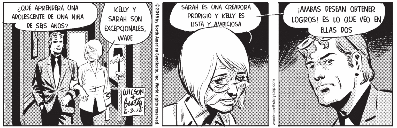 Gesture OCR: ¿QUÉ APRENDERÁ UNA SARAH ES UNA CREADORA ¡AMBAS DESEAN OBTENER LOGROS! ES LO QUE VEO EN KELLY Y ADOLESCENTE DE UNA NIÑA SARAH SON PRODIGIO Y KELLY ES DE SEIS AÑOS? LISTA Y AMBICIOSA EXCEPCIONALESELLAS DOS WADE WILSON 6-3.15 woodman@storystrip.com © 2015 by North America SyndicateInc. World rights reserved ¿QUÉ APRENDERÁ UNA SARAH ES UNA CREADORA ¡AMBAS DESEAN OBTENER LOGROS! ES LO QUE VEO EN KELLY Y ADOLESCENTE DE UNA NIÑA SARAH SON PRODIGIO Y KELLY ES DE SEIS AÑOS? LISTA Y AMBICIOSA EXCEPCIONALESELLAS DOS WADE WILSON 6-3.15 woodman@storystrip.com © 2015 by North America SyndicateInc. World rights reserved
