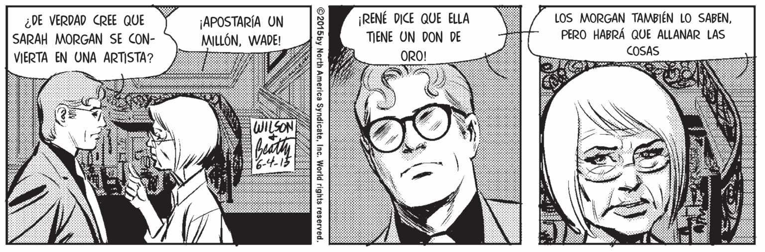 Jaw OCR: ¿DE VERDAD CREE QUE SARAH MORGAN SE CON- VIERTA EN UNA ARTISTA? ¡APOSTARÍA UN MILLÓNWADE! ¡RENÉ DICE QUE ELLA TIENE UN DON DE LOS MORGAN TAMBIÉN LO SABENPERO HABRÁ QUE ALLANAR LAS COSAS ORO! WILSON 6-4-15 ©2015by North America SyndicateInc. World rights reserved. ¿DE VERDAD CREE QUE SARAH MORGAN SE CON- VIERTA EN UNA ARTISTA? ¡APOSTARÍA UN MILLÓNWADE! ¡RENÉ DICE QUE ELLA TIENE UN DON DE LOS MORGAN TAMBIÉN LO SABENPERO HABRÁ QUE ALLANAR LAS COSAS ORO! WILSON 6-4-15 ©2015by North America SyndicateInc. World rights reserved.