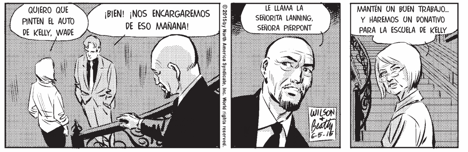 Suit OCR: LE LLAMA LA SEÑORITA LANNINGMANTÉN UN BUEN TRABAJO. QUIERO QUE PINTEN EL AUTO ¡BIEN! ¡NOS ENCARGAREMOS DE ESO MAÑANA! Y HAREMOS UN DONATIVO SEÑORA PIERPONT PARA LA ESCUELA DE KELLY DE KELLYWADE WILSON 6-5-1t ©2015 by North America SyndicateInc. World rights reserved. LE LLAMA LA SEÑORITA LANNINGMANTÉN UN BUEN TRABAJO. QUIERO QUE PINTEN EL AUTO ¡BIEN! ¡NOS ENCARGAREMOS DE ESO MAÑANA! Y HAREMOS UN DONATIVO SEÑORA PIERPONT PARA LA ESCUELA DE KELLY DE KELLYWADE WILSON 6-5-1t ©2015 by North America SyndicateInc. World rights reserved.