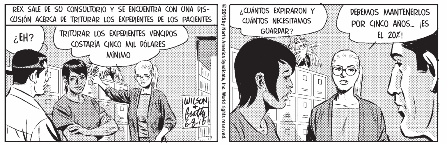 Art OCR: REX SALE DE SU CONSULTORIO Y SE ENCUENTRA CON UNA DIS- CUSIÓN ACERCA DE TRITURAR LOS EXPEDIENTES DE LOS PACIENTES ¿CUÁNTOS EXPIRARON Y CUÁNTOS NECESITAMOS DEBEMOS MANTENERLOS POR CINCO AÑOS. ¡ES EL 20%! TRITURAR LOS EXPEDIENTES VENCIDOS GUARDAR? ¿ EH? COSTARÍA CINCO MIL DÓLARES MÍNIMO WILSON 2015by North America SyndicateInc. World rights reserved. REX SALE DE SU CONSULTORIO Y SE ENCUENTRA CON UNA DIS- CUSIÓN ACERCA DE TRITURAR LOS EXPEDIENTES DE LOS PACIENTES ¿CUÁNTOS EXPIRARON Y CUÁNTOS NECESITAMOS DEBEMOS MANTENERLOS POR CINCO AÑOS. ¡ES EL 20%! TRITURAR LOS EXPEDIENTES VENCIDOS GUARDAR? ¿ EH? COSTARÍA CINCO MIL DÓLARES MÍNIMO WILSON 2015by North America SyndicateInc. World rights reserved.