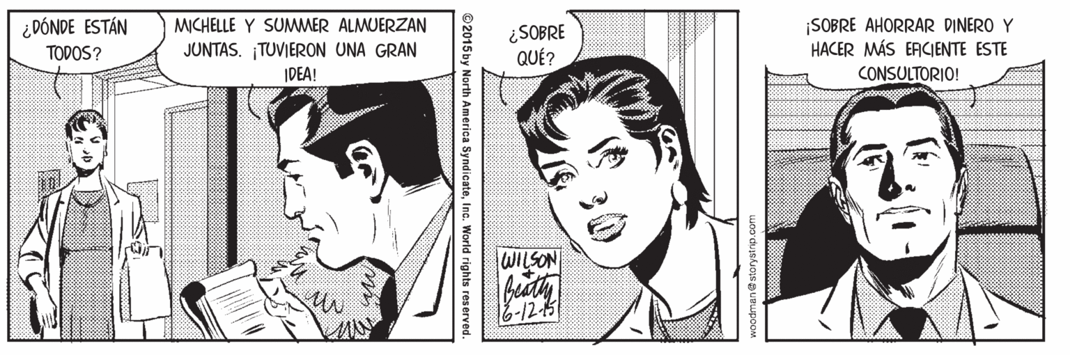 Jaw OCR: ¿ DÓNDE ESTÁN TODOS? ¡SOBRE AHORRAR DINERO Y HACER MÁS ERCIENTE ESTE MICHELLE Y SUMMER ALMUERZAN JUNTAS. ¡TUVIERON UNA GRAN IDEA! ¿SOBRE QUÉ? CONSULTORIO! WILSON 6-12-5 woodman@storystrip.com 30 ©2015 by North America SyndicateInc. World rights reserved. ¿ DÓNDE ESTÁN TODOS? ¡SOBRE AHORRAR DINERO Y HACER MÁS ERCIENTE ESTE MICHELLE Y SUMMER ALMUERZAN JUNTAS. ¡TUVIERON UNA GRAN IDEA! ¿SOBRE QUÉ? CONSULTORIO! WILSON 6-12-5 woodman@storystrip.com 30 ©2015 by North America SyndicateInc. World rights reserved.