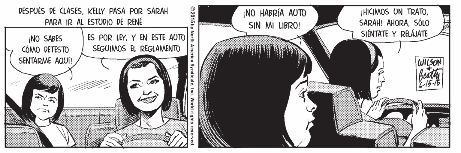 Facial expression OCR: DESPUÉS DE CLASESKELLY PASA POR SARAH PARA IR AL ESTUDIO DE RENÉ ¡NO HABRÍA AUTO SIN MI LIBRO! ¡HICIMOS UN TRATOSÓLO SIÉNTATE Y RELÁJATE ¡NO SABES CÓMO DETESTO SENTARME AQUÍ! ES POR LEYY EN ESTE AUTO SEGUIMOS EL REGLAMENTO WILSON ©2015 by North America SyndicateInc. World rights reserved. DESPUÉS DE CLASESKELLY PASA POR SARAH PARA IR AL ESTUDIO DE RENÉ ¡NO HABRÍA AUTO SIN MI LIBRO! ¡HICIMOS UN TRATOSARAH! AHORASÓLO SIÉNTATE Y RELÁJATE ¡NO SABES CÓMO DETESTO SENTARME AQUÍ! ES POR LEYY EN ESTE AUTO SEGUIMOS EL REGLAMENTO WILSON ©2015 by North America SyndicateInc. World rights reserved.