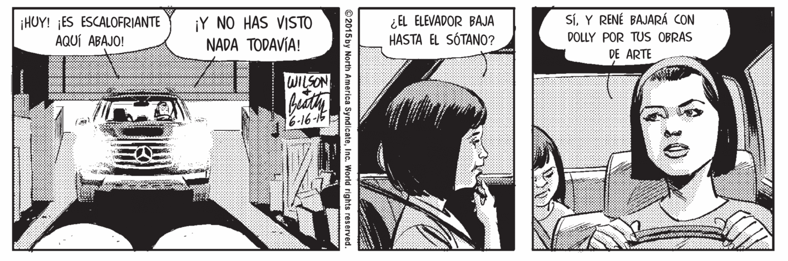 Line OCR: SíY RENÉ BAJARÁ CON HUY! ES ESCALOFRIANTE AQUÍ ABAJO! ¡Y NO HAS VISTO NADA TODAVÍA! ¿EL ELEVADOR BAJA HASTA EL SÓTANO? DOLLY POR TUS OBRAS DE ARTE WILSON 6-16-15 © 2015 by North America SyndicateInc. World rights reserved. SíY RENÉ BAJARÁ CON HUY! ES ESCALOFRIANTE AQUÍ ABAJO! ¡Y NO HAS VISTO NADA TODAVÍA! ¿EL ELEVADOR BAJA HASTA EL SÓTANO? DOLLY POR TUS OBRAS DE ARTE WILSON 6-16-15 © 2015 by North America SyndicateInc. World rights reserved.