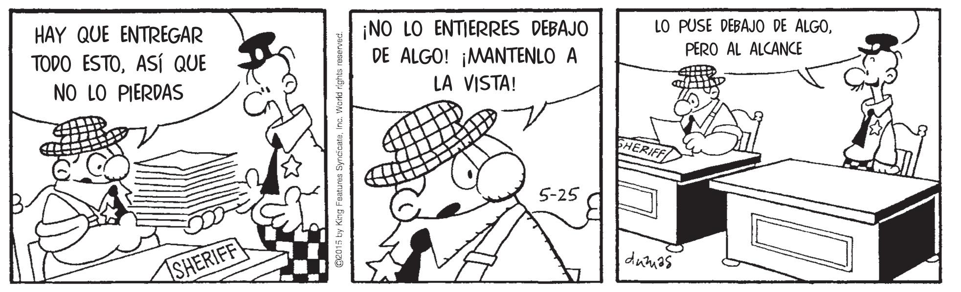 Art OCR: HAY QUE ENTREGAR ¡NO LO ENTIERRES DEBAJO DE ALGO! ¡MANTENLO A LO PUSE DEBAJO DE ALGOASÍ QUE NO LO PIERDAS PERO AL ALCANCE LA VISTA! 5-25 SHERIFF G2015 by Kng Foatures SyncicataInc. World rights reserved. HAY QUE ENTREGAR ¡NO LO ENTIERRES DEBAJO DE ALGO! ¡MANTENLO A LO PUSE DEBAJO DE ALGOTODO ESTOASÍ QUE NO LO PIERDAS PERO AL ALCANCE LA VISTA! 5-25 SHERIFF G2015 by Kng Foatures SyncicataInc. World rights reserved.