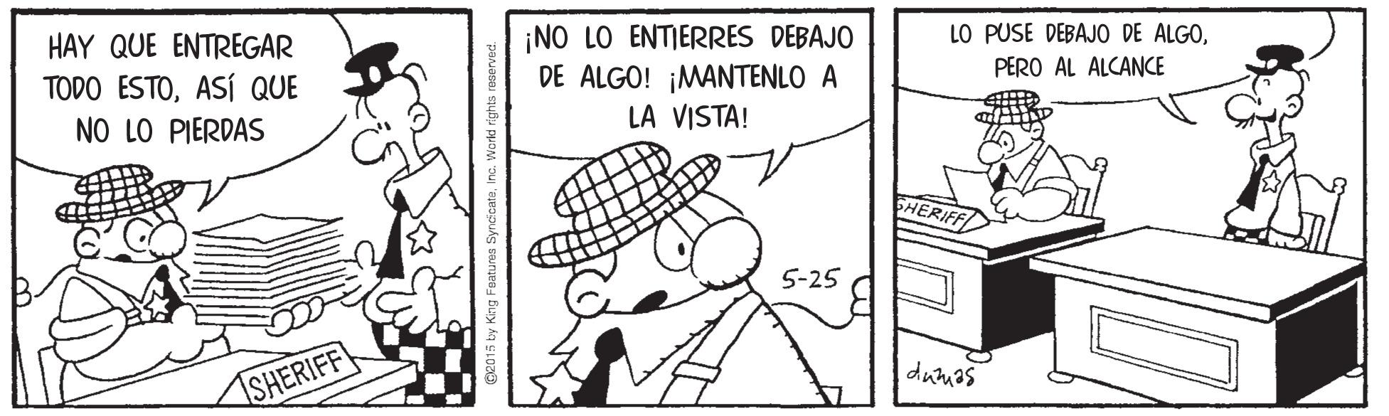 Happy OCR: ¡NO LO ENTIERRES DEBAJO DE ALGO! ¡MANTENLO A LA VISTA! LO PUSE DEBAJO DE ALGOPERO AL ALCANCE HAY QUE ENTREGAR TODO ESTOASí QUE NO LO PIERDAS SHERIFF 5-25 durmas SHERIFF G2015 ty King Foatums SyndcataInd ¡NO LO ENTIERRES DEBAJO DE ALGO! ¡MANTENLO A LA VISTA! LO PUSE DEBAJO DE ALGOPERO AL ALCANCE HAY QUE ENTREGAR TODO ESTOASí QUE NO LO PIERDAS SHERIFF 5-25 durmas SHERIFF G2015 ty King Foatums Syndcata