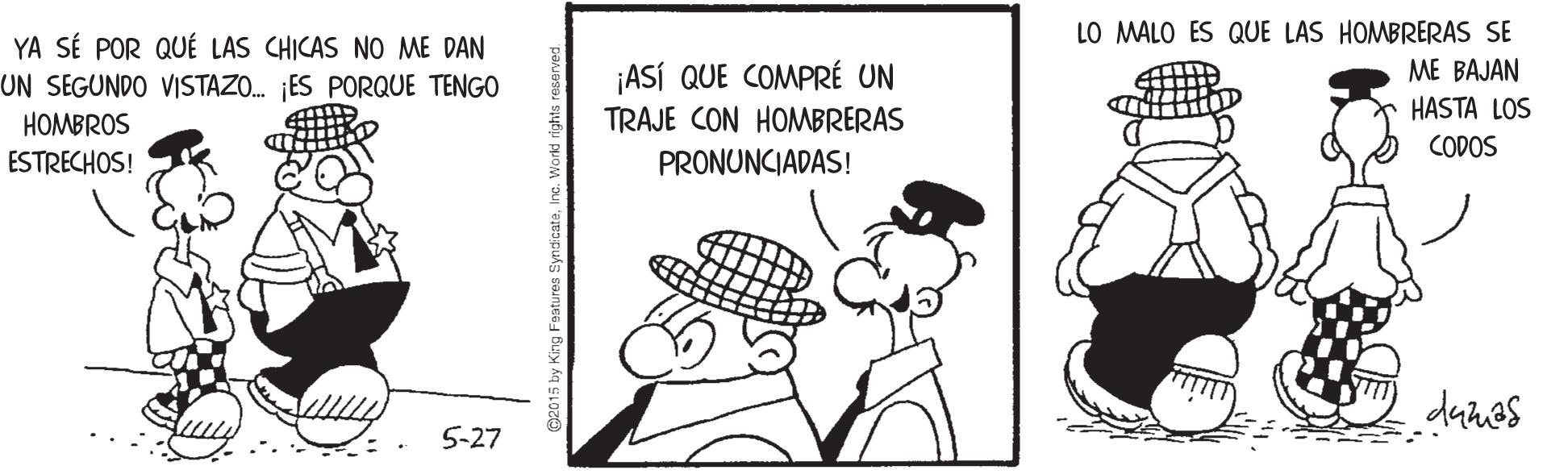 Art OCR: YA SÉ POR QUÉ LAS CHICAS NO ME DAN UN SEGUNDO VISTAZO. ES PORQUE TENGO LO MALO ES QUE LAS HOMBRERAS SE ME BAJAN ¡ASÍ QUE COMPRÉ UN TRAJE CON HOMBRERAS HASTA LOS HOMBROS CODOS ESTRECHOS! PRONUNCIADAS! danes 5-27 C2015 by King Fatures SynácateIne. Workd rights YA SÉ POR QUÉ LAS CHICAS NO ME DAN UN SEGUNDO VISTAZO. ES PORQUE TENGO LO MALO ES QUE LAS HOMBRERAS SE ME BAJAN ¡ASÍ QUE COMPRÉ UN TRAJE CON HOMBRERAS HASTA LOS HOMBROS CODOS ESTRECHOS! PRONUNCIADAS! danes 5-27 C2015 by King Fatures SynácateIne. Workd rights