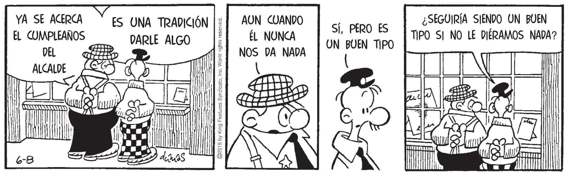 Line OCR: ¿SEGUIRÍA SIENDO UN BUEN TIPO SI NO LE DIÉRAMOS NADA? YA SE ACERCA ES UNA TRADICIÓN AUN CUANDO ÉL NUNCA NOS DA NADA SíPERO ES UN BUEN TIPO EL CUMPLEAÑOS DARLE ALGO DEL ALCALDE 6-8 2015 by King Features SyncicatoInc. World ¿SEGUIRÍA SIENDO UN BUEN TIPO SI NO LE DIÉRAMOS NADA? YA SE ACERCA ES UNA TRADICIÓN AUN CUANDO ÉL NUNCA NOS DA NADA SíPERO ES UN BUEN TIPO EL CUMPLEAÑOS DARLE ALGO DEL ALCALDE 6-8 2015 by King Features SyncicatoInc. World