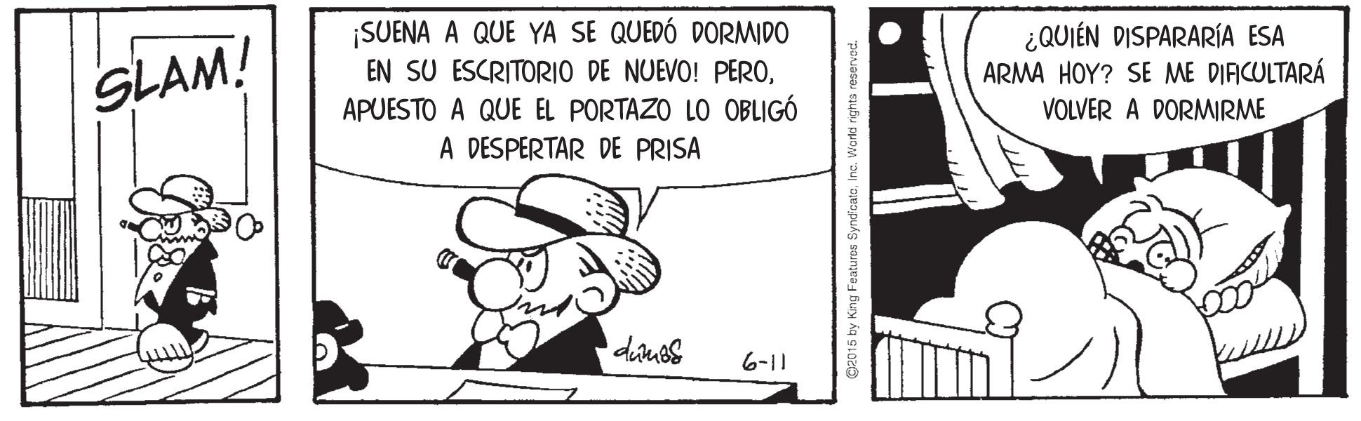 Line OCR: SLAM! ¡SUENA A QUE YA SE QUEDÓ DORMIDO EN SU ESCRITORIO DE NUEVO! PEROAPUESTO A QUE EL PORTAZO LO OBLIGÓ ¿QUIÉN DISPARARÍA ESA ARMA HOY? SE ME DIFICULTARÁ VOLVER A DORMIRME A DESPERTAR DE PRISA 6-11 15 by King Features SyndicateInc. World rights rese SLAM! ¡SUENA A QUE YA SE QUEDÓ DORMIDO EN SU ESCRITORIO DE NUEVO! PEROAPUESTO A QUE EL PORTAZO LO OBLIGÓ ¿QUIÉN DISPARARÍA ESA ARMA HOY? SE ME DIFICULTARÁ VOLVER A DORMIRME A DESPERTAR DE PRISA 6-11 15 by King Features SyndicateInc. World rights rese