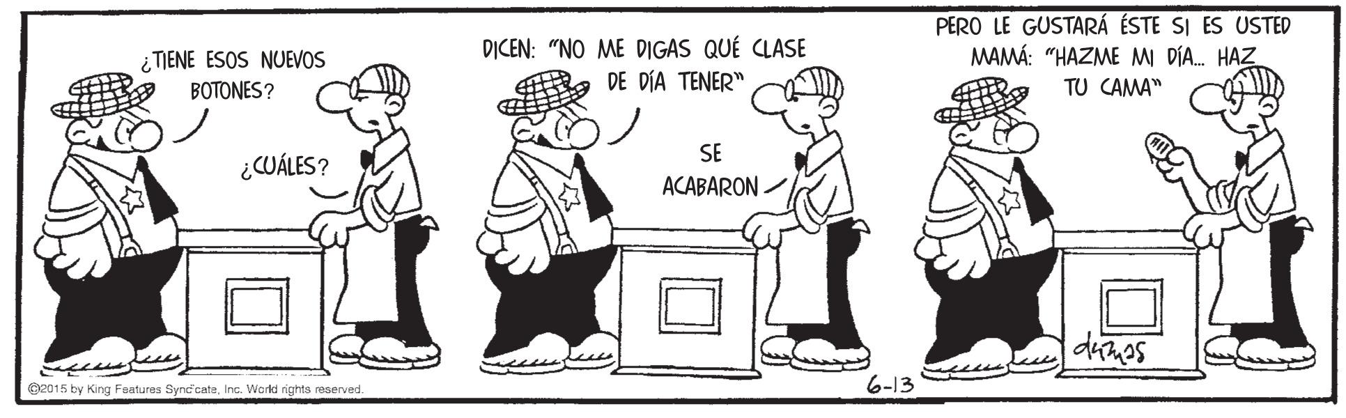 Font OCR: D?CEN: "NO ME DIGAS QUÉ CLASE DE DÍA TENER" PERO LE GUSTARÁ ÉSTE SI ES USTED MAMÁ: "HAZME M DÍA. HAZ ¿ TIENE ESOS NUEVOS BOTONES? TU CAMA" SE ¿CUÁLES? ACABARON. O2015 by King Features Synd'cateInc. World rights reserved. 6-13 D?CEN: "NO ME DIGAS QUÉ CLASE DE DÍA TENER" PERO LE GUSTARÁ ÉSTE SI ES USTED MAMÁ: "HAZME M DÍA. HAZ ¿ TIENE ESOS NUEVOS BOTONES? TU CAMA" SE ¿CUÁLES? ACABARON. O2015 by King Features Synd'cateInc. World rights reserved. 6-13