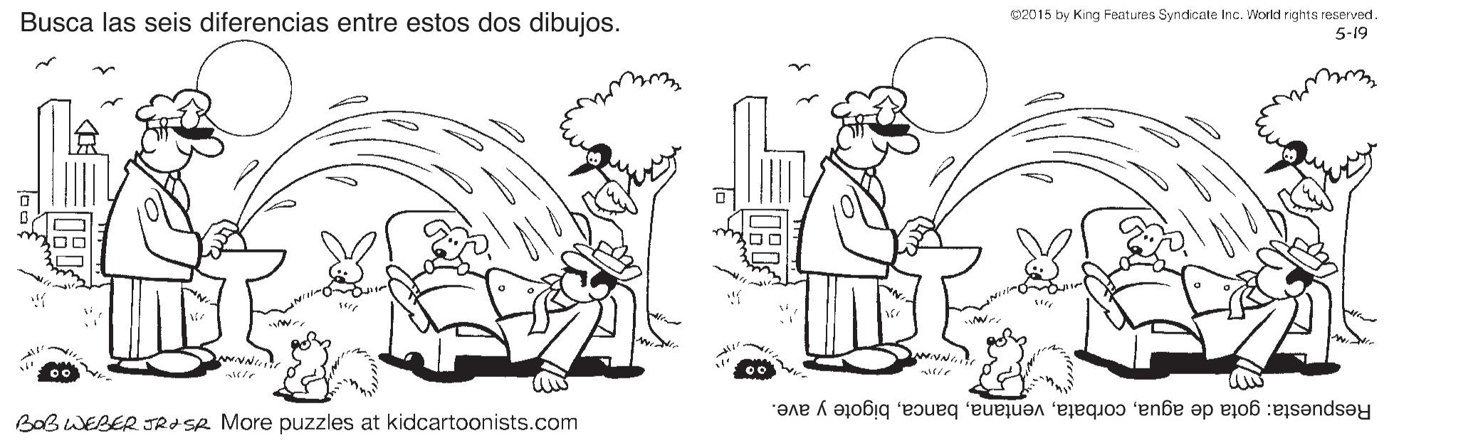 Organism OCR: Busca las seis diferencias entre estos dos dibujos. 2015 by King Features Syndicate Inc. Workd rights reserved. 5-19 Respuesta: gota de aguabigote y ave. BOB WEBER JROSR More puzzles at kidcartoonists.com Busca las seis diferencias entre estos dos dibujos. 2015 by King Features Syndicate Inc. Workd rights reserved. 5-19 Respuesta: gota de aguabigote y ave. BOB WEBER JROSR More puzzles at kidcartoonists.com