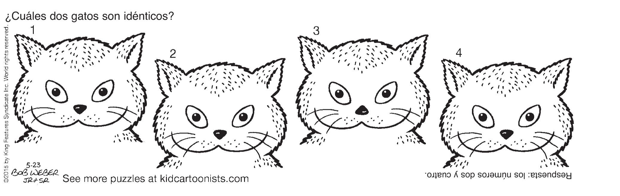 Whiskers OCR: ¿Cuáles dos gatos son idénticos? 5-23 BaB WEBER See more puzzles at kidcartoonists.com Respuesta: los números dos y cuatro. ¿Cuáles dos gatos son idénticos? 5-23 BaB WEBER See more puzzles at kidcartoonists.com Respuesta: los números dos y cuatro.