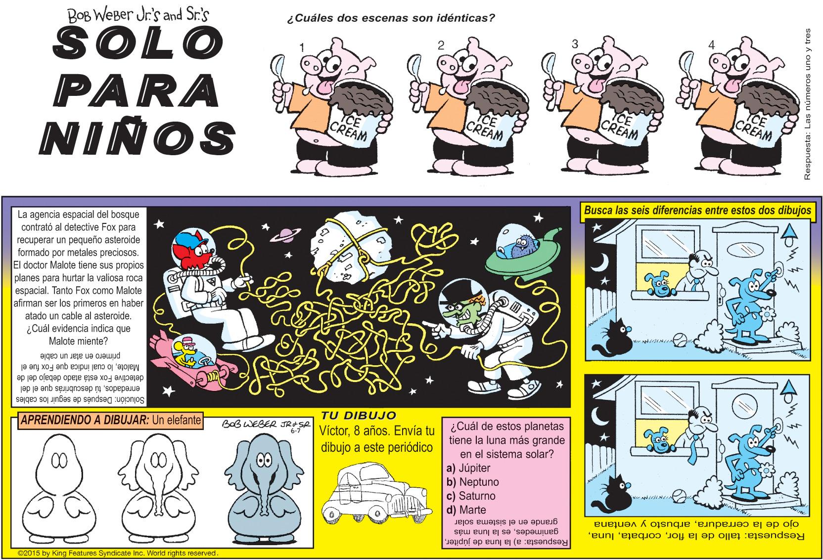 Parallel OCR: ¿Cuáles dos escenas son idénticas? BOB WEBer Jr.'s and Sr.'s SOLO PARA NIÑOS CE CREAM CREAM CREAM CREAM Busca las seis diferencias entre estos dos dibujos La agencia espacial del bosque contrató al detective Fox para recuperar un pequeño asteroide formado por metales preciosos. El doctor Malote tiene sus propios planes para hurtar la valiosa roca Foxo espacialTanto (como Malote afirman ser los primeros en haber atado un cable al asteroide. ¿Cuál evidencia indica que Malote miente? primero en atar un cable Malotelo cual indica que Fox fue el detective Fox está atado debajo del de enredadostú desaubrirás que el del seguir los cables Solución: Después TU DIBUJO ¿Cuál de estos planetas tiene la luna más grande en el sistema solar? APRENDIENDO A DIBUJAR: Un elefante BaB WEBER JRESA Víctor8 años. Envía tu dibujo a este periódico a) Júpiter b) Neptuno c) Saturno d) Marte grande en el sistema solar ganimedeses la luna más ojo de la cerraduraarbusto y ventana Respuesta: tallo de la flor2015 by King Features Syndicate Inc. World rights reserved. ¿Cuáles dos escenas son idénticas? BOB WEBer Jr.'s and Sr.'s SOLO PARA NIÑOS CE CREAM CREAM CREAM CREAM Busca las seis diferencias entre estos dos dibujos La agencia espacial del bosque contrató al detective Fox para recuperar un pequeño asteroide formado por metales preciosos. El doctor Malote tiene sus propios planes para hurtar la valiosa roca Foxo espacialTanto (como Malote afirman ser los primeros en haber atado un cable al asteroide. ¿Cuál evidencia indica que Malote miente? primero en atar un cable Malotelo cual indica que Fox fue el detective Fox está atado debajo del de enredadostú desaubrirás que el del seguir los cables Solución: Después TU DIBUJO ¿Cuál de estos planetas tiene la luna más grande en el sistema solar? APRENDIENDO A DIBUJAR: Un elefante BaB WEBER JRESA Víctor8 años. Envía tu dibujo a este periódico a) Júpiter b) Neptuno c) Saturno d) Marte grande en el sistema solar ganimedeses la luna más ojo de la cerraduraarbusto y ventana Respuesta: tallo de la florRespuesta: a) la luna de júpiter2015 by King Features Syndicate Inc. World rights reserved.