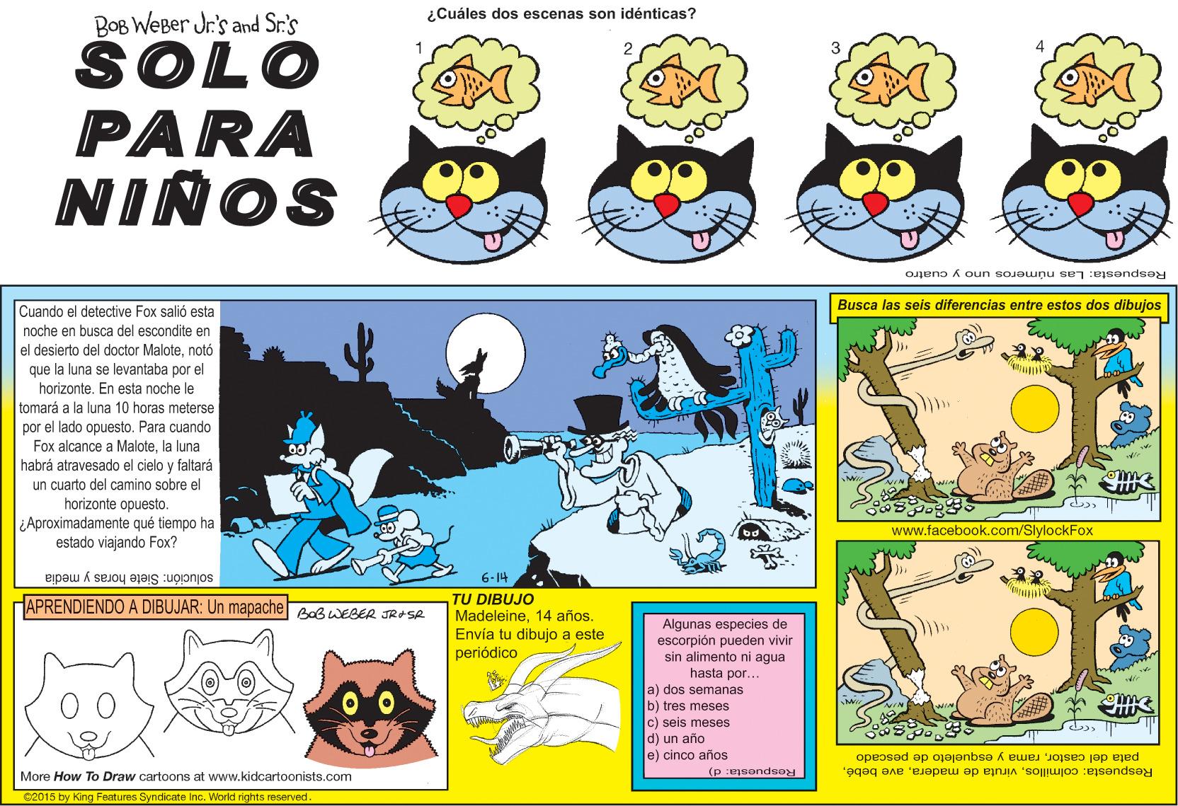 Art OCR: ¿Cuáles dos escenas son idénticas? BOB WeBer Jr.'s and Sr.'s SOLO PARA NIÑOS Respuesta: Las números uno y cuatro Cuando el detective Fox salió esta Busca las seis diferencias entre estos dos dibujos noche en busca del escondite en el desierto del doctor Malotenotó que la luna se levantaba por el horizonteEn esta noche le tomará a la luna 10 horas meterse por el lado opuesto. Para cuando Fox alcance a Malotela luna habrá atravesado el cielo y faltará un cuarto del camino sobre el horizonte opuesto. Aproximadamente qué tiempo ha estado viajando Fox? www.facebook.com/SlylockFox solución: Siete horas y media HAPRENDIENDO A DIBUJAR: Un mapache Bab WESER JRASR 6-14 TU DIBUJO Madeleine14 años. Envía tu dibujo a este periódico Algunas especies de escorpión pueden vivir sin alimento ni agua hasta por... a) dos semanas b) tres meses c) seis meses d) un año e) cinco años pata del castorrama y esqueleto de pescado Respuesta: colmillosMore How To Draw cartoons at www.kidcartoonists.com Respuesta: d) C2015 by King Features Syndicate Inc. World rights reserved. ¿Cuáles dos escenas son idénticas? BOB WeBer Jr.'s and Sr.'s SOLO PARA NIÑOS Respuesta: Las números uno y cuatro Cuando el detective Fox salió esta Busca las seis diferencias entre estos dos dibujos noche en busca del escondite en el desierto del doctor Malotenotó que la luna se levantaba por el horizonteEn esta noche le tomará a la luna 10 horas meterse por el lado opuesto. Para cuando Fox alcance a Malotela luna habrá atravesado el cielo y faltará un cuarto del camino sobre el horizonte opuesto. Aproximadamente qué tiempo ha estado viajando Fox? www.facebook.com/SlylockFox solución: Siete horas y media HAPRENDIENDO A DIBUJAR: Un mapache Bab WESER JRASR 6-14 TU DIBUJO Madeleine14 años. Envía tu dibujo a este periódico Algunas especies de escorpión pueden vivir sin alimento ni agua hasta por... a) dos semanas b) tres meses c) seis meses d) un año e) cinco años pata del castorrama y esqueleto de pescado Respuesta: colmillosviruta de maderaave bebéMore How To Draw cartoons at www.kidcartoonists.com Respuesta: d) C2015 by King Features Syndicate Inc. World rights reserved.