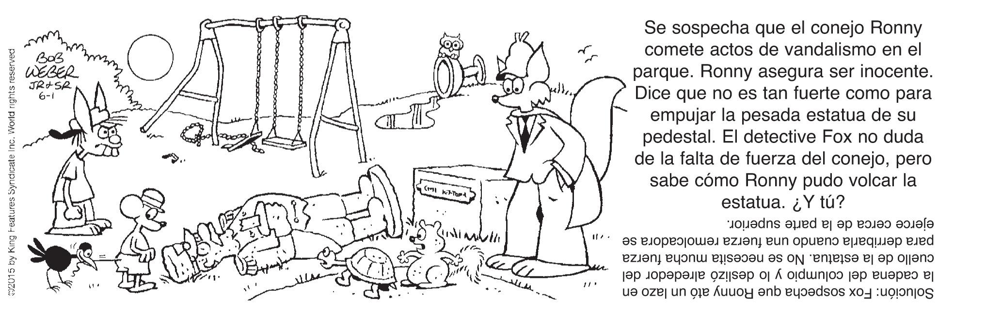 Organism OCR: Se sospecha que el conejo Ronny comete actos de vandalismo en el WEBER JR+SR 6-1 parque. Ronny asegura ser inocente. Dice que no es tan fuerte como para empujar la pesada estatua de su pedestal. El detective Fox no duda de la falta de fuerza del conejopero sabe cómo Ronny pudo volcar la estatua. ¿Y tú? ejerce cerca de la parte superior. para derribarla cuando una fuerza remolcadora se cuello de la estatua. No se necesita mucha fuerza la cadena del columpio y lo deslizó alrededor del Solución: Fox sospecha que Ronny ató un lazo en 2015 by King Features Syr Se sospecha que el conejo Ronny comete actos de vandalismo en el WEBER JR+SR 6-1 parque. Ronny asegura ser inocente. Dice que no es tan fuerte como para empujar la pesada estatua de su pedestal. El detective Fox no duda de la falta de fuerza del conejopero sabe cómo Ronny pudo volcar la estatua. ¿Y tú? ejerce cerca de la parte superior. para derribarla cuando una fuerza remolcadora se cuello de la estatua. No se necesita mucha fuerza la cadena del columpio y lo deslizó alrededor del Solución: Fox sospecha que Ronny ató un lazo en 2015 by King Features Syr