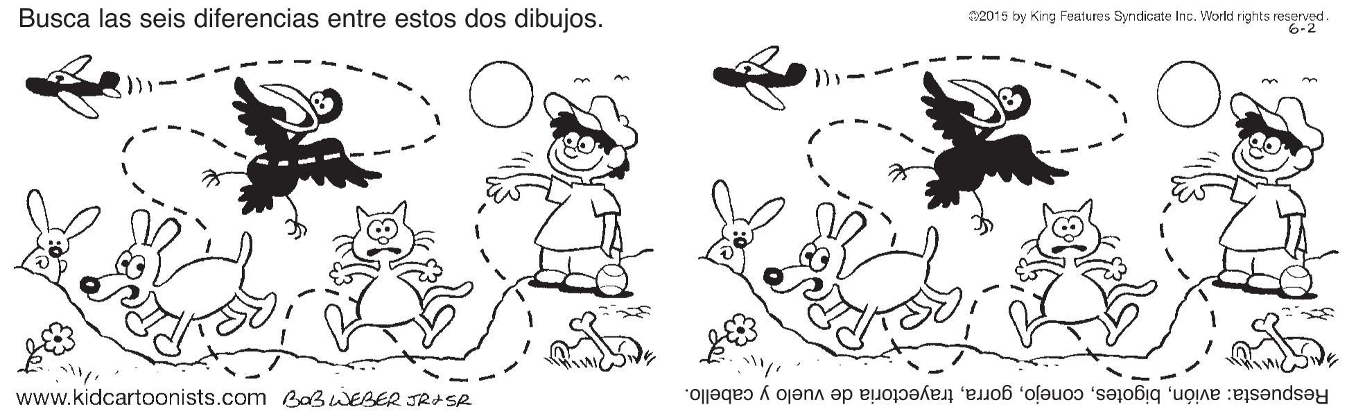 Style OCR: Busca las seis diferencias entre estos dos dibujos. 32015 by King Features Syndicate Inc. World rights reserved. 6-2 www.kidcartoonists.com B0BWEBER JRASR Respuesta: avióntrayectoria de vuelo y cabello. Busca las seis diferencias entre estos dos dibujos. 32015 by King Features Syndicate Inc. World rights reserved. 6-2 www.kidcartoonists.com B0BWEBER JRASR Respuesta: avióntrayectoria de vuelo y cabello.