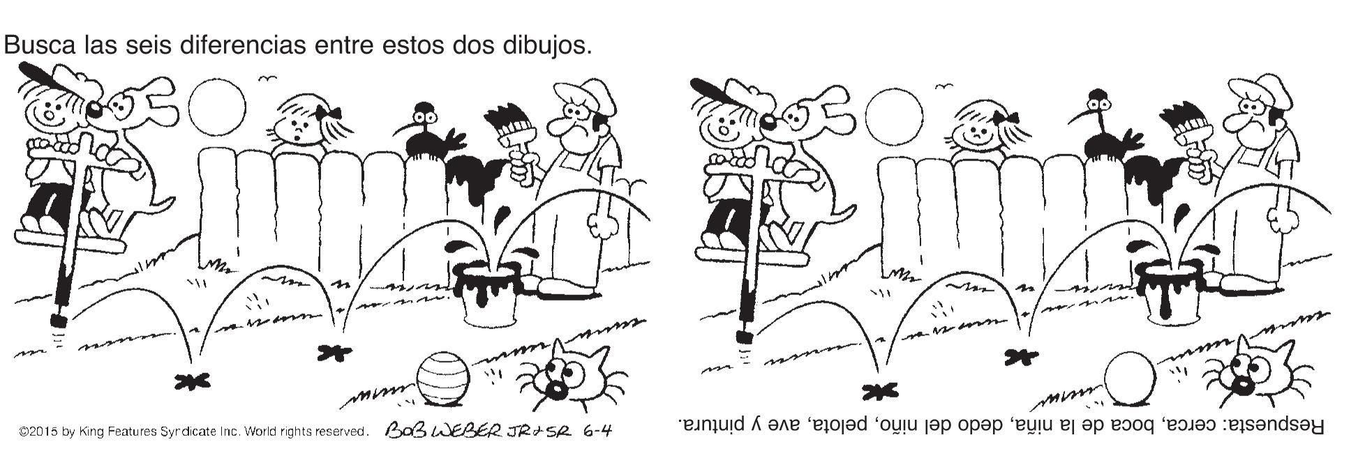 Happy OCR: Busca las seis diferencias entre estos dos dibujos. n 02015 by King Features Syrdicate Inc. World rights reserved. BaßWEBER JR+Se 6-4 Respuesta: cercaave y pintura. Busca las seis diferencias entre estos dos dibujos. n 02015 by King Features Syrdicate Inc. World rights reserved. BaßWEBER JR+Se 6-4 Respuesta: cercaboca de la niñadedo del niñoave y pintura.