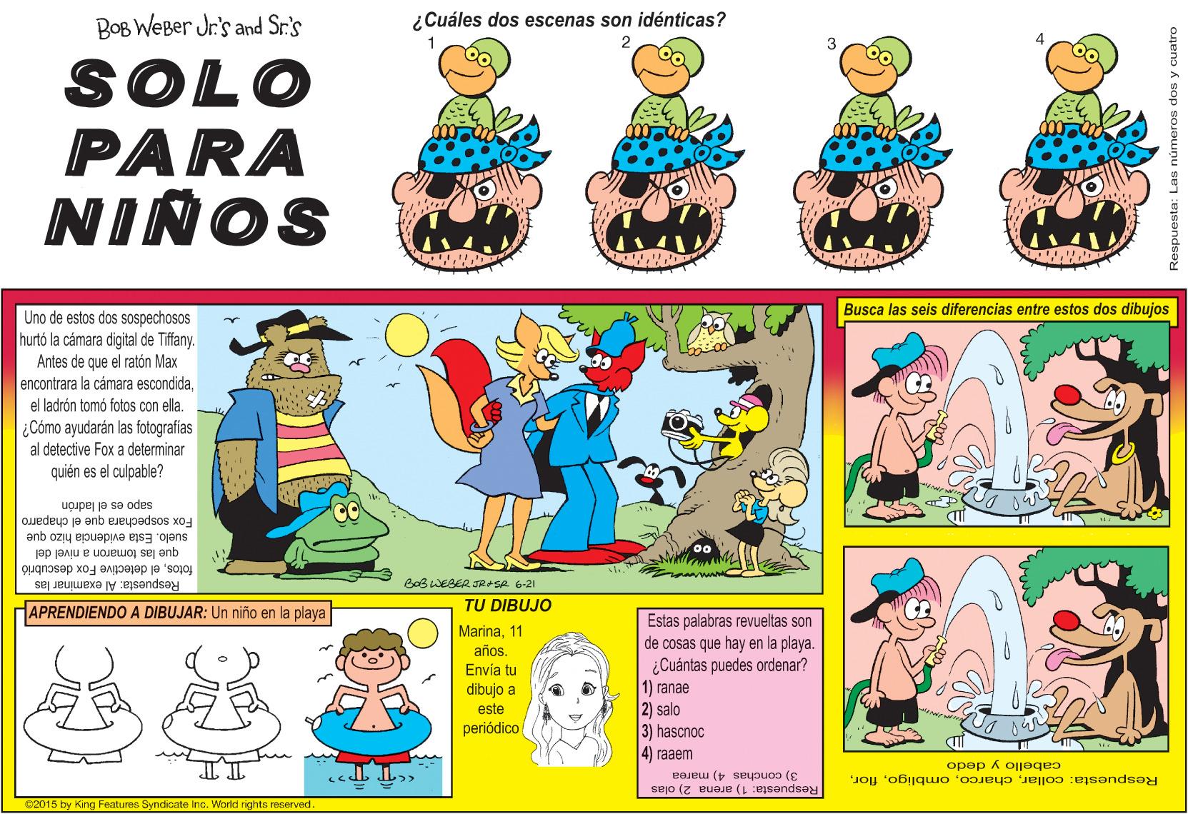 Art OCR: BOB WEBer Jr's and Sr.'s ¿Cuáles dos escenas son idénticas? 2. SOLO PARA NIÑOS Busca las seis diferencias entre estos dos dibujos Uno de estos dos sospechosos hurtó la cámara digital de Tiffany. Antes de que el ratón Max encontrara la cámara escondida. el ladrón tomó fotos con ella. ¿ Cómo ayudarán las fotografias al detective Fox a determinar quién es el culpable? Quedeup je enb ejeypadsos xo4 sapo es el ladrón que las tomaron a nivel del suelo. Esta evidencia hizo fotosel detective Fox descubrió Respuesta: Al examinar las BeBWESER JRSA 6-21 HAPRENDIENDO A DIBUJAR: Un niño en la playa TU DIBUJO Estas palabras revueltas son de cosas que hay en la playa. ¿Cuántas puedes ordenar? 1) ranae Marina1 años. Envía tu dibujo a este 2) salo 3) hascnoc 4) raaem periódico cabello y dedo 3) conchas 4) marea Respuesta: collarflor. Respuesta: 1) arena 2) olas C2015 by King Features Syndicate Inc. World rights reserved BOB WEBer Jr's and Sr.'s ¿Cuáles dos escenas son idénticas? 2. SOLO PARA NIÑOS Busca las seis diferencias entre estos dos dibujos Uno de estos dos sospechosos hurtó la cámara digital de Tiffany. Antes de que el ratón Max encontrara la cámara escondida. el ladrón tomó fotos con ella. ¿ Cómo ayudarán las fotografias al detective Fox a determinar quién es el culpable? Quedeup je enb ejeypadsos xo4 sapo es el ladrón que las tomaron a nivel del suelo. Esta evidencia hizo fotosel detective Fox descubrió Respuesta: Al examinar las BeBWESER JRSA 6-21 HAPRENDIENDO A DIBUJAR: Un niño en la playa TU DIBUJO Estas palabras revueltas son de cosas que hay en la playa. ¿Cuántas puedes ordenar? 1) ranae Marina1 años. Envía tu dibujo a este 2) salo 3) hascnoc 4) raaem periódico cabello y dedo 3) conchas 4) marea Respuesta: collarflor. Respuesta: 1) arena 2) olas C2015 by King Features Syndicate Inc. World rights reserved