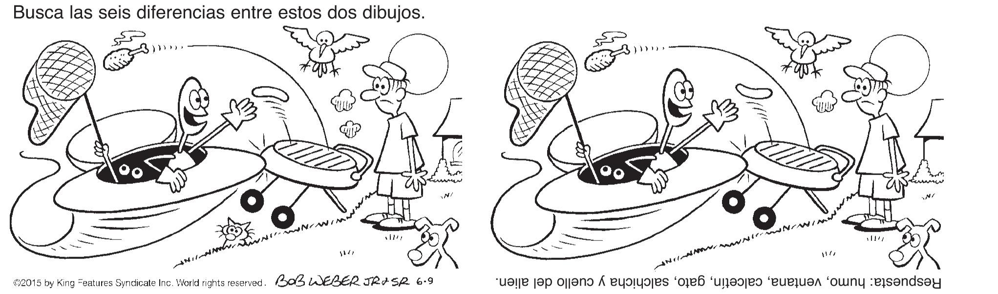 Finger OCR: Busca las seis diferencias entre estos dos dibujos. 02015 by King =Features Syndicate Inc. World rights reserved. Bo3 WEBER JRASR 6.9 Respuesta: humosalchicha y cuello del alien. Busca las seis diferencias entre estos dos dibujos. 02015 by King =Features Syndicate Inc. World rights reserved. Bo3 WEBER JRASR 6.9 Respuesta: humosalchicha y cuello del alien.