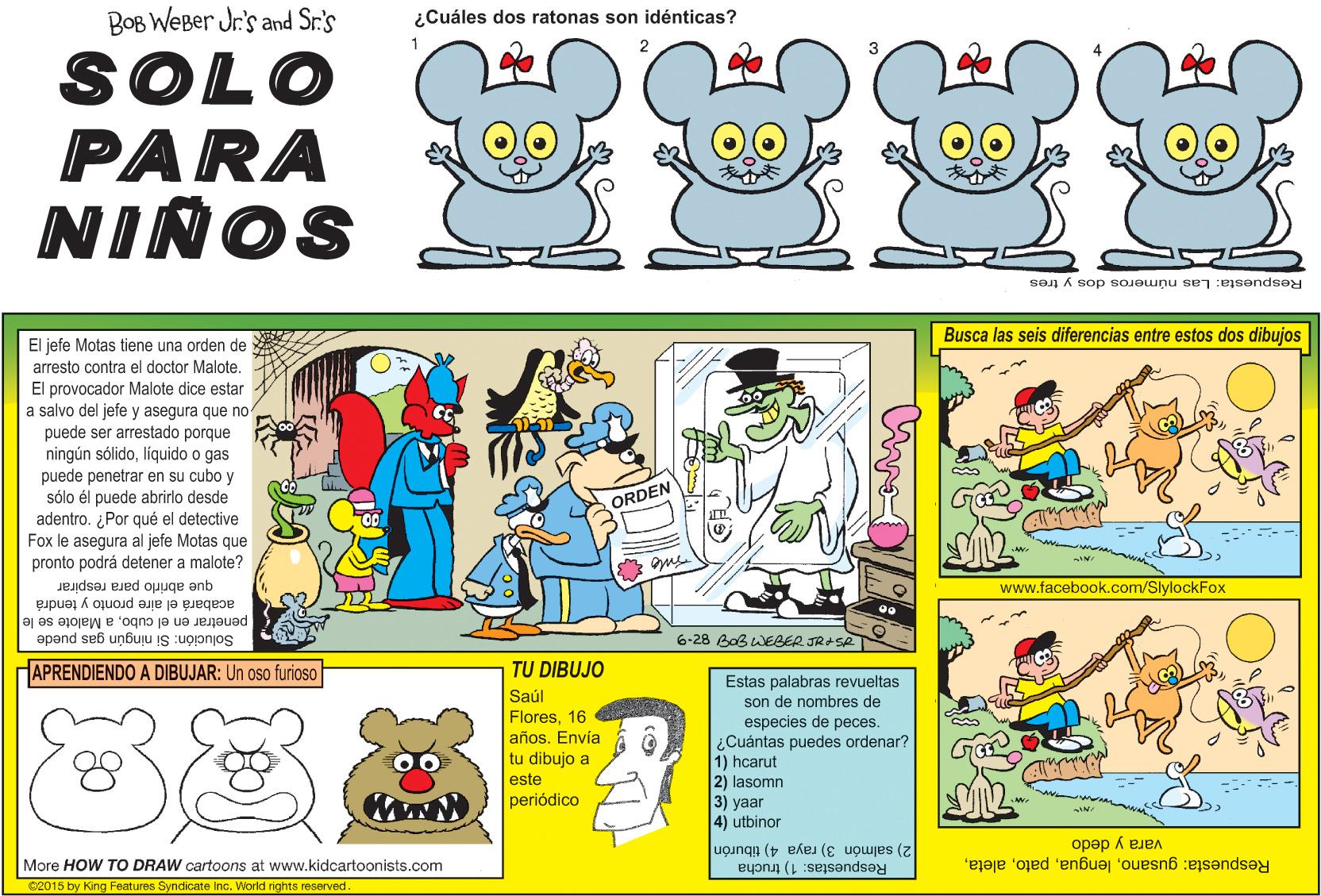 Line OCR: BOB WEBer Jr.'s and Sr.'s ¿Cuáles dos ratonas son idénticas? SOLO PARA NIÑOS Respuesta: Las números dos y tres Busca las seis diferencias entre estos dos dibujos El jefe Motas tiene una orden de arresto contra el doctor Malote. El provocador Malote dice estar a salvo del jefe y asegura que no puede ser arrestado porque ningún sólidolíiquido o gas puede penetrar en su cubo y sólo él puede abrirlo desde ORDEN adentro. ¿Por qué el detective Fox le asegura al jefe Motas que pronto podrá detener a malote? que abrirlo para respirar aire pronto y tendrá acabará www.facebook.com/SlylockFox penetrar en el cuboa Malote se le Solución: Si ningún gas puede 6-28 BoB WEBER JR+SA APRENDIENDO A DIBUJAR: Un oso furioso TU DIBUJO Saúl Flores16 años. Envía tu dibujo a este periódico Estas palabras revueltas son de nombres de especies de peces. ¿Cuántas puedes ordenar? 1) hcarut 2) lasomn 3) yaar 4) utbinor vara y dedo Respuesta: gusanoMore HOW TO DRAW cartoons at www.kidcartoonists.com 2) salmón 3) raya 4) tiburón 2015 by King Features Syndicate Inc. World rights reserved Respuestas: 1) trucha BOB WEBer Jr.'s and Sr.'s ¿Cuáles dos ratonas son idénticas? SOLO PARA NIÑOS Respuesta: Las números dos y tres Busca las seis diferencias entre estos dos dibujos El jefe Motas tiene una orden de arresto contra el doctor Malote. El provocador Malote dice estar a salvo del jefe y asegura que no puede ser arrestado porque ningún sólidolíiquido o gas puede penetrar en su cubo y sólo él puede abrirlo desde ORDEN adentro. ¿Por qué el detective Fox le asegura al jefe Motas que pronto podrá detener a malote? que abrirlo para respirar aire pronto y tendrá acabará www.facebook.com/SlylockFox penetrar en el cuboa Malote se le Solución: Si ningún gas puede 6-28 BoB WEBER JR+SA APRENDIENDO A DIBUJAR: Un oso furioso TU DIBUJO Saúl Flores16 años. Envía tu dibujo a este periódico Estas palabras revueltas son de nombres de especies de peces. ¿Cuántas puedes ordenar? 1) hcarut 2) lasomn 3) yaar 4) utbinor vara y dedo Respuesta: gusanoMore HOW TO DRAW cartoons at www.kidcartoonists.com 2) salmón 3) raya 4) tiburón 2015 by King Features Syndicate Inc. World rights reserved Respuestas: 1) trucha
