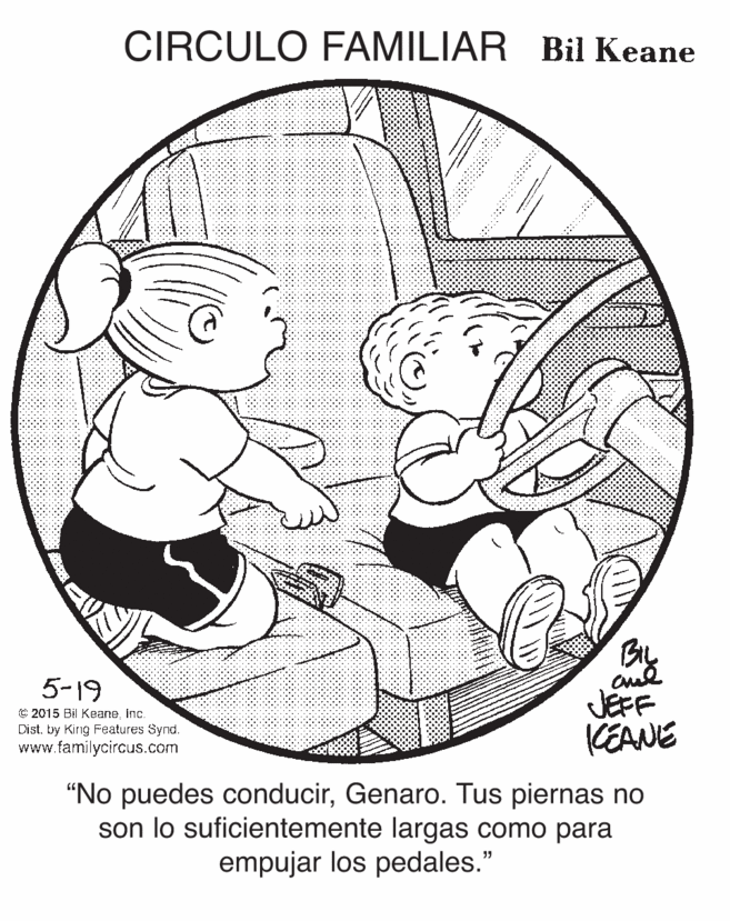 Circle OCR: CIRCULO FAMILIAR Bil Keane BIL 5-19 JEFF KEANE € 2015 Bil KeaneInc. Dist. by Kirig Features Synd. www.familycircus.com "No puedes conducirGenaro. Tus piernas no son lo suficientemente largas como para empujar los pedales." CIRCULO FAMILIAR Bil Keane BIL 5-19 JEFF KEANE € 2015 Bil KeaneInc. Dist. by Kirig Features Synd. www.familycircus.com "No puedes conducirGenaro. Tus piernas no son lo suficientemente largas como para empujar los pedales."