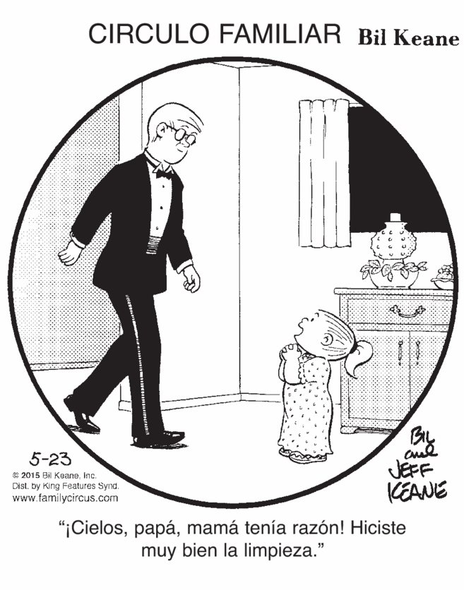 Sharing OCR: CIRCULO FAMILIAR Bil Keane 5-23 C 2015 Bil KeaneInc. Dist. by King Features Synd. www.familycircus.com JEFF KEANE "¡Cielosmamá tenía razón! Hiciste muy bien la limpieza." 8888888 CIRCULO FAMILIAR Bil Keane 5-23 C 2015 Bil KeaneInc. Dist. by King Features Synd. www.familycircus.com JEFF KEANE "¡Cielosmamá tenía razón! Hiciste muy bien la limpieza." 8888888