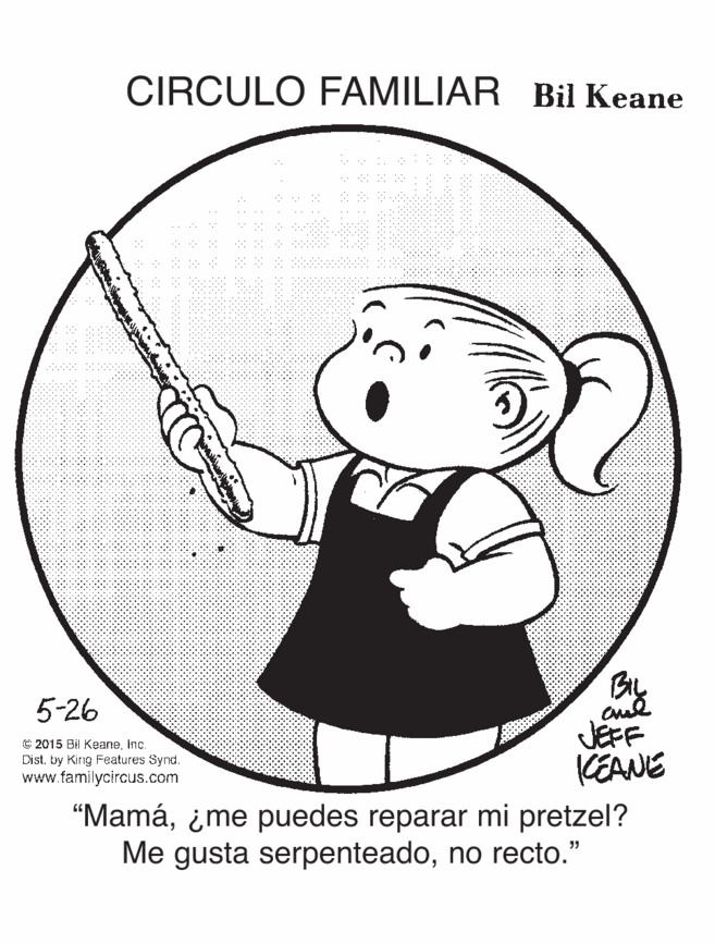 Organism OCR: CIRCULO FAMILIAR Bil Keane 5-26 JEFF KEANE © 2015 Bil KeaneInc. Distby King Features Synd. www.familycircus.com "Mamá¿me puedes reparar mi pretzel? Me gusta serpenteadono recto." CIRCULO FAMILIAR Bil Keane 5-26 JEFF KEANE © 2015 Bil KeaneInc. Distby King Features Synd. www.familycircus.com "Mamá¿me puedes reparar mi pretzel? Me gusta serpenteadono recto."