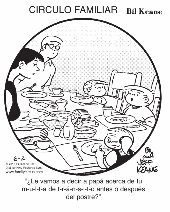 Line art OCR: CIRCULO FAMILIAR Bil Keane oud JEFF KEANE 6-2 © 2015 Bil KeaneInc. Dist. by King Features Synd. www.familycircus.com "iLe vamos a dec ? ???? ??er?a de tu m-u-l-t-a de t-r-á-n-s-i-t-o antes o después del postre?" CIRCULO FAMILIAR Bil Keane oud JEFF KEANE 6-2 © 2015 Bil KeaneInc. Dist. by King Features Synd. www.familycircus.com "iLe vamos a dec ? ???? ??er?a de tu m-u-l-t-a de t-r-á-n-s-i-t-o antes o después del postre?"