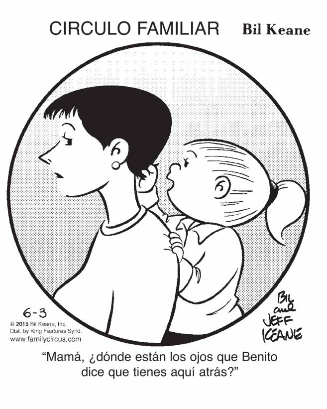 Vertebrate OCR: CIRCULO FAMILIAR Bil Keane y. BIL 6-3 C 2015 Bil KeaneInc. Dist. by King Features Synd. www.familycircus.com JEFF KEANE “Mamá¿dónde están los ojos que Benito dice que tienes aquí atrás?" CIRCULO FAMILIAR Bil Keane y. BIL 6-3 C 2015 Bil KeaneInc. Dist. by King Features Synd. www.familycircus.com JEFF KEANE “Mamá¿dónde están los ojos que Benito dice que tienes aquí atrás?"