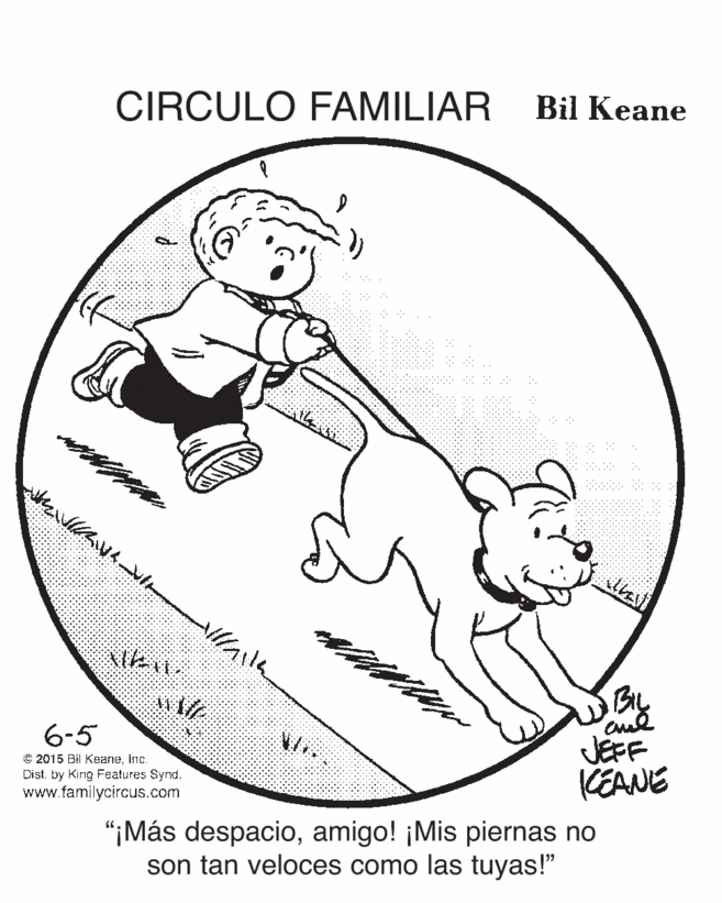 Slope OCR: CIRCULO FAMILIAR Bil Keane By JEFF KEANE 6-5 C 2015 Bil Keaneinc. Distby King Features Synd. www.familycircus.com “¡Más despacioamigo! ¡Mis piernas no son tan veloces como las tuyas!" CIRCULO FAMILIAR Bil Keane By JEFF KEANE 6-5 C 2015 Bil Keaneinc. Distby King Features Synd. www.familycircus.com “¡Más despacioamigo! ¡Mis piernas no son tan veloces como las tuyas!"