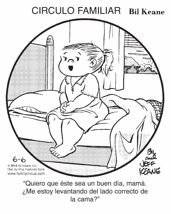 Organism OCR: CIRCULO FAMILIAR Bil Keane 6-6 e 2015 Bil KeaneInc. Cist. by King Features Synd. www.familycircus.com JEFF KEANE "Quiero que éste sea un buen díamamá. ¿Me estoy levantando del lado correcto de la cama?" CIRCULO FAMILIAR Bil Keane 6-6 e 2015 Bil KeaneInc. Cist. by King Features Synd. www.familycircus.com JEFF KEANE "Quiero que éste sea un buen díamamá. ¿Me estoy levantando del lado correcto de la cama?"