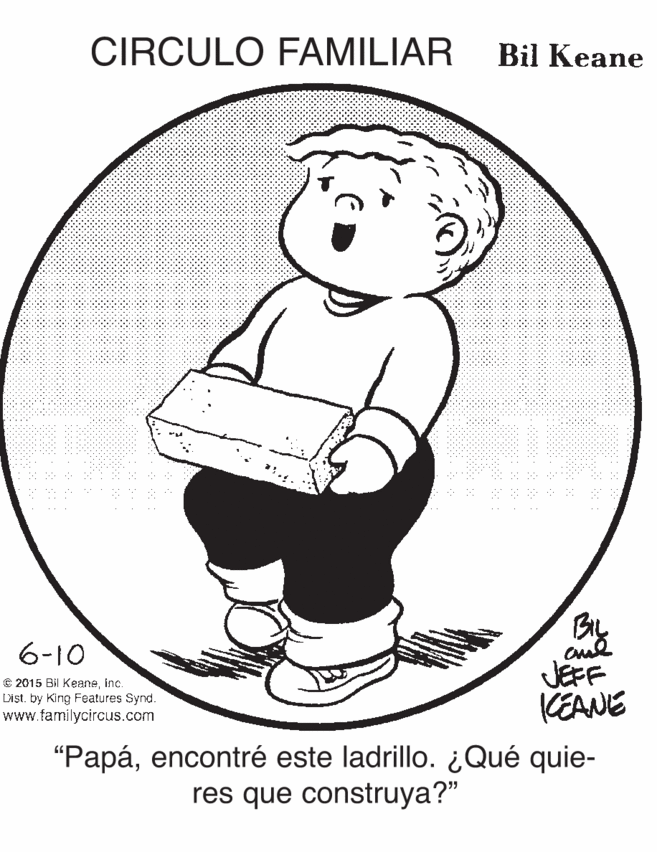 Drawing OCR: CIRCULO FAMILIAR Bil Keane By JEFF KEANE 6-10 © 2015 Bil KeaneInc. Dist. by King Features Synd. www.familycircus.com "Papáencontré este ladrillo. ¿Qué quie- res que construya?" CIRCULO FAMILIAR Bil Keane By JEFF KEANE 6-10 © 2015 Bil KeaneInc. Dist. by King Features Synd. www.familycircus.com "Papáencontré este ladrillo. ¿Qué quie- res que construya?"