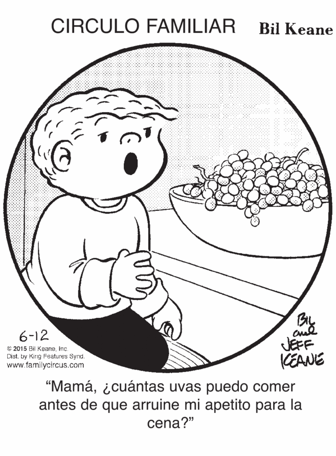 Happy OCR: CIRCULO FAMILIAR Bil Keane By JEFF CEANE 6-12 © 2015 Bil KeaneInc. Distby King eatures Synd. www.familycircus.com “Mamá¿cuántas uvas puedo comer antes de que arruine mi apetito para la cena?" CIRCULO FAMILIAR Bil Keane By JEFF CEANE 6-12 © 2015 Bil KeaneInc. Distby King eatures Synd. www.familycircus.com “Mamá¿cuántas uvas puedo comer antes de que arruine mi apetito para la cena?"