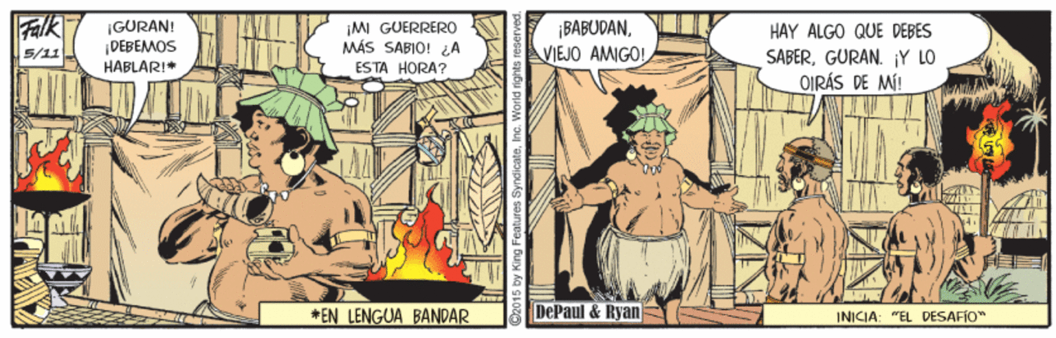 People OCR: Falk ¡GURAN! DEBEA?OS HABLAR!* IM GUERRERO MÁS SABIO! A ESTA HORA? ¡ BABUDANVIEJO AMIGO! HAY ALGO QUE DEBES 5/11 SABERGURAN. Y LO OIRÁS DE MÍ! *EN LENGUA BANDAR DePaul & Ryan INICIA: "EL DESAFIO" King Features SyndicateInc. World rights r Falk ¡GURAN! DEBEA?OS HABLAR!* IM GUERRERO MÁS SABIO! A ESTA HORA? ¡ BABUDANVIEJO AMIGO! HAY ALGO QUE DEBES 5/11 SABERGURAN. Y LO OIRÁS DE MÍ! *EN LENGUA BANDAR DePaul & Ryan INICIA: "EL DESAFIO" King Features SyndicateInc. World rights r