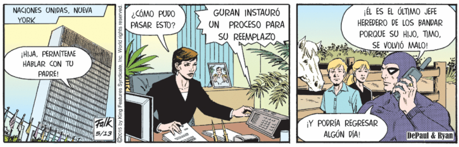Fiction OCR: ÉL ES EL ÚLTIMO JEFE NACIONES UNIDASNUEVA YORK GURAN INSTAURÓ UN PROCESO PARA SU REEMPLAZO ¿CÓMO PUDO PASAR ESTO? HEREDERO DE LOS BANDAR PORQUE SU HIJOSE VOLVIÓ MALO! ¡HIJAPERMITEME HABLAR CON TU PADRE! ¡Y PODRÍA REGRESAR ALGÚN DÍA! 5/13 DePaul & Ryan @2015 by King Features SyndicateInc. Worid r ÉL ES EL ÚLTIMO JEFE NACIONES UNIDASNUEVA YORK GURAN INSTAURÓ UN PROCESO PARA SU REEMPLAZO ¿CÓMO PUDO PASAR ESTO? HEREDERO DE LOS BANDAR PORQUE SU HIJOSE VOLVIÓ MALO! ¡HIJAPERMITEME HABLAR CON TU PADRE! ¡Y PODRÍA REGRESAR ALGÚN DÍA! 5/13 DePaul & Ryan @2015 by King Features SyndicateInc. Worid r