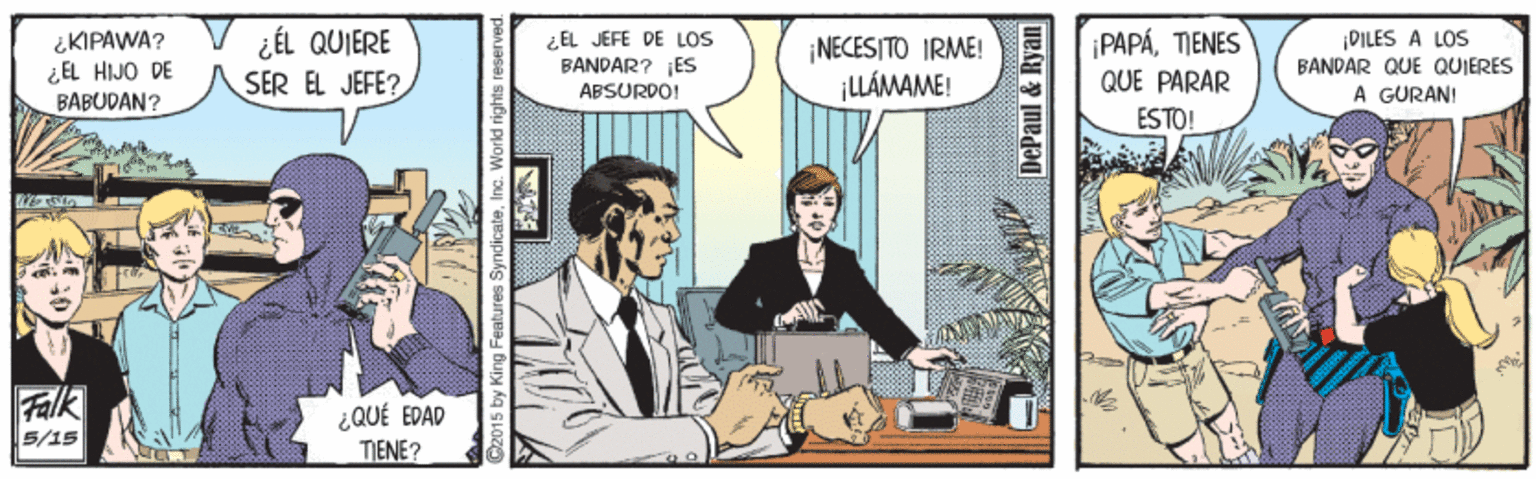 Humour OCR: ¿KIPAWA? ¿EL HIJO DE BABUDAN? ¿ÉL QUIERE SER EL JEFE? ¿EL JEFE DE LOS BANDAR? ES ABSURDO! ¡PAPÁTIENES ¡NECESITO IRME! ¡LLÁMAME! PILES A LOS BANDAR QUE QUIERES À GÜRAN! QUE PARAR ESTO! Falk 5/15 ¿QUÉ EDAD TIENE? C2015 by I tures SyndicateInc. World rights res DePaul & Ryan ¿KIPAWA? ¿EL HIJO DE BABUDAN? ¿ÉL QUIERE SER EL JEFE? ¿EL JEFE DE LOS BANDAR? ES ABSURDO! ¡PAPÁTIENES ¡NECESITO IRME! ¡LLÁMAME! PILES A LOS BANDAR QUE QUIERES À GÜRAN! QUE PARAR ESTO! Falk 5/15 ¿QUÉ EDAD TIENE? C2015 by I tures SyndicateInc. World rights res DePaul & Ryan