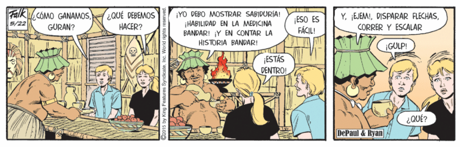 Comics OCR: Falk CÓMO GANAMOS. ¿QUÉ DEBEMOS HACER? ¡YO DEBO MOSTRAR SABIDURIA! ¡HABILIDAD EN LA MEDICINA BANDAR! Y EN CONTAR LA HISTORIA BANDAR! ESO ES FÁCIL! YCORRER Y ESCALAR 5/22 GURAN? ¡GULP! ¡ESTÁS DENTRO! ¿QUÉ? DePaul & Ryan Falk CÓMO GANAMOS. ¿QUÉ DEBEMOS HACER? ¡YO DEBO MOSTRAR SABIDURIA! ¡HABILIDAD EN LA MEDICINA BANDAR! Y EN CONTAR LA HISTORIA BANDAR! ESO ES FÁCIL! YDISPARAR FLECHASCORRER Y ESCALAR 5/22 GURAN? ¡GULP! ¡ESTÁS DENTRO! ¿QUÉ? DePaul & Ryan