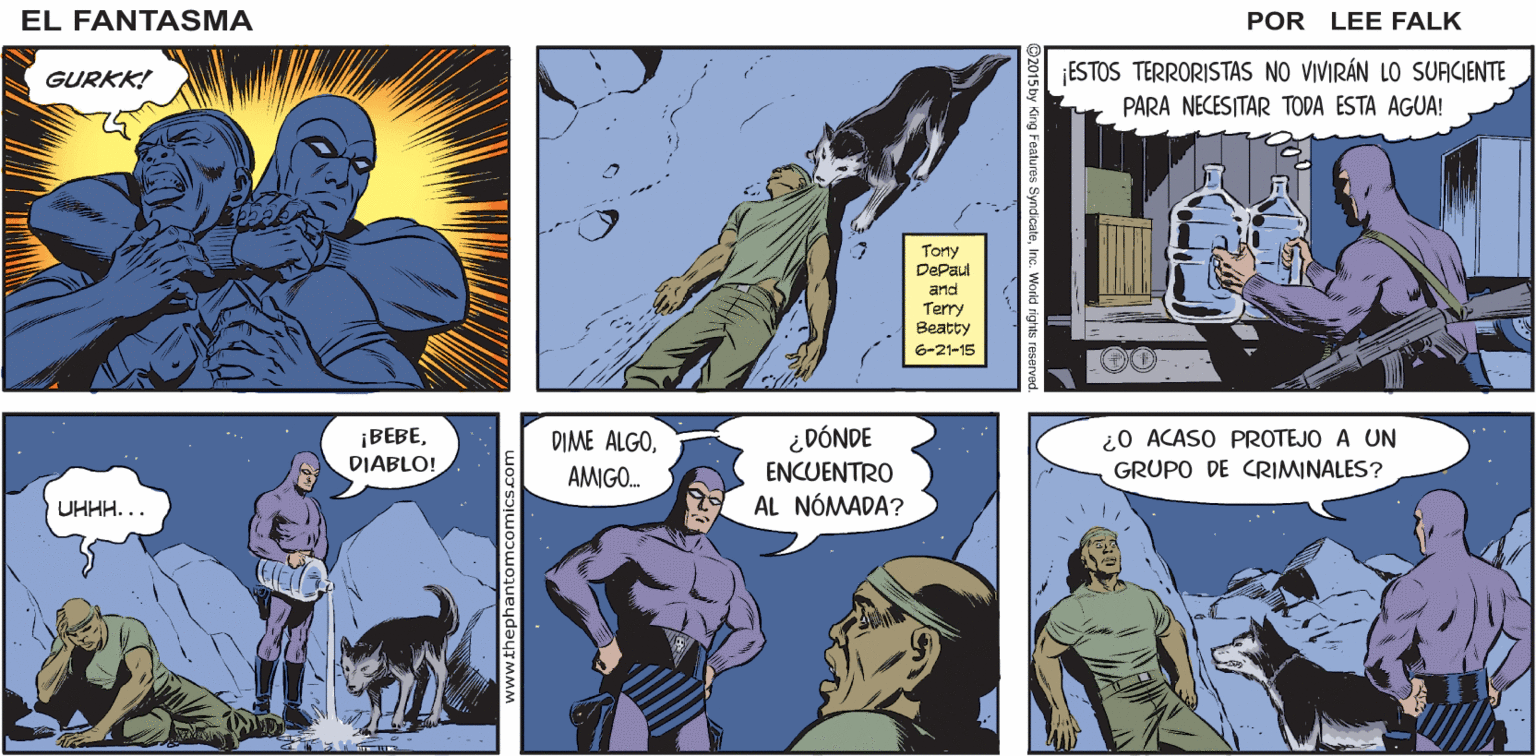 People OCR: ¡ESTE ESPACIO ES NUESTRO! FÄNTASMA EL FANTASMA! ¿QUÉ ES LO QUE CUSTODIO? EL QUE CAMINA! PDR EL QUE NO MUERE! LEE FALK GURKK! ¡ESTOS TERRORISTAS NO VIVIRÁN LO SUACIENTE PARA NECESITAR TODA ESTA AGUA! Tony DePaul and Terry Beatty 6-21-15 ¡BEBEDIABLO! DIME ALGOAMIGO. ¿DÓNDE ENCUENTRO AL NÓMADA? ¿0 ACASO PROTEJO A UN GRUPO DE CRIMINALES? UHHH... www.thephantomcomics.com ¡ESTE ESPACIO ES NUESTRO! FÄNTASMA EL FANTASMA! ¿QUÉ ES LO QUE CUSTODIO? EL QUE CAMINA! PDR EL QUE NO MUERE! LEE FALK GURKK! ¡ESTOS TERRORISTAS NO VIVIRÁN LO SUACIENTE PARA NECESITAR TODA ESTA AGUA! Tony DePaul and Terry Beatty 6-21-15 ¡BEBEDIABLO! DIME ALGOAMIGO. ¿DÓNDE ENCUENTRO AL NÓMADA? ¿0 ACASO PROTEJO A UN GRUPO DE CRIMINALES? UHHH... www.thephantomcomics.com