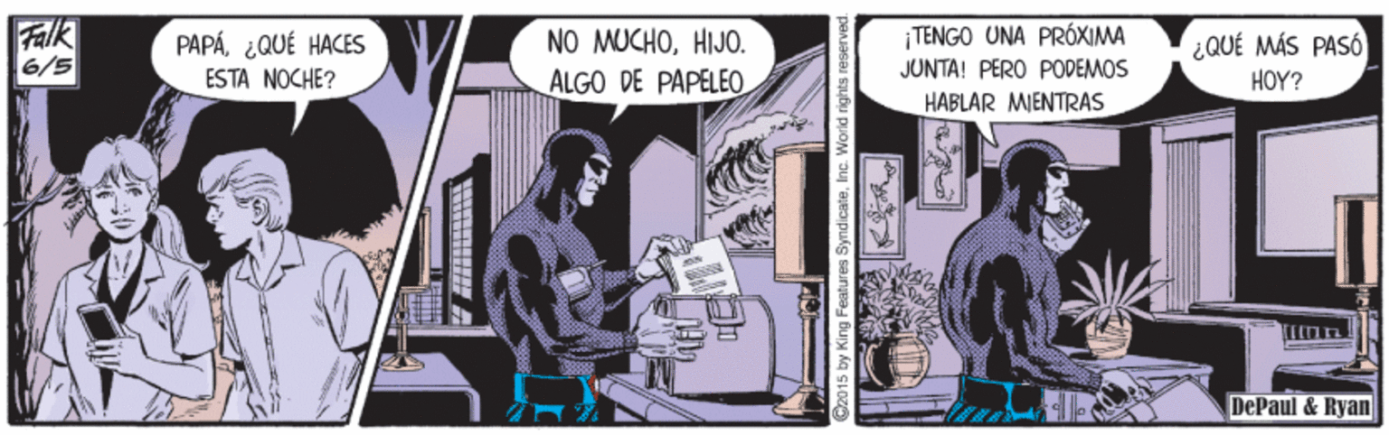 Drawing OCR: Falk 6/5 PAPÁ¿QUÉ HACES | TENGO UNA PRÓXIMA NO MUCHOHIJO. ALGO DE PAPELEO ¿QUÉ MÁS PASÓ HOY? JUNTA! PERO PODEMOS ESTA NOCHE? HABLAR MENTRAS DePaul & Ryan ? C20 15 by King Features SyndicateInc. World rights re Falk 6/5 PAPÁ¿QUÉ HACES | TENGO UNA PRÓXIMA NO MUCHOHIJO. ALGO DE PAPELEO ¿QUÉ MÁS PASÓ HOY? JUNTA! PERO PODEMOS ESTA NOCHE? HABLAR MENTRAS DePaul & Ryan ? C20 15 by King Features SyndicateInc. World rights re