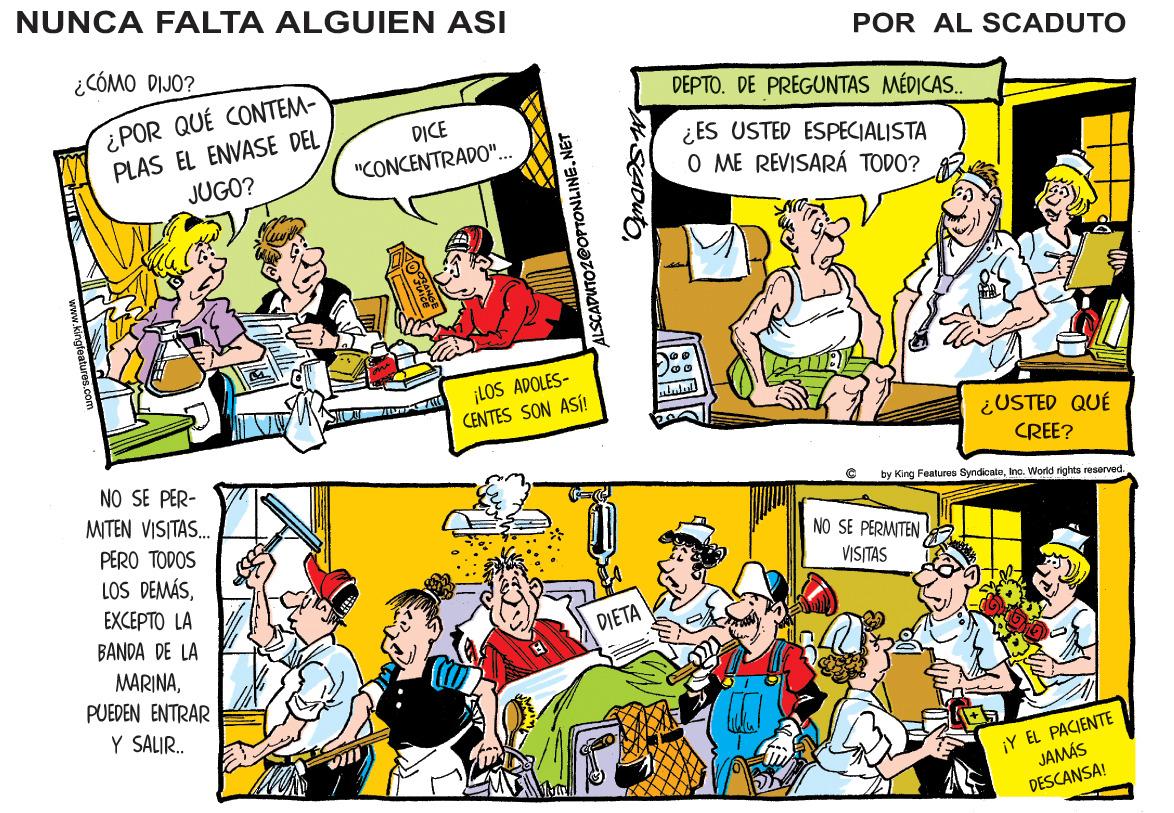 People OCR: NUNCA FALTA ALGUIEN ASI ¿CÓMO DIJO? POR AL SCADUTO ¿POR QUÉ CONTEM- PLAS EL ENVASE DEL JUGO? DEPTO. DE PREGUNTAS MÉDICAS. DICE ¿ES USTED ESPECIALISTA "CONCENTRADO"... O ME REVISARÁ TODO? ¡LOS ADOLES- CENTES SON ASÍ! ululul ¿USTED QUÉ CREE? NO SE PER- MITEN VISITAS. by King Fealurce SyndicaleInc. World rights reserved PERO TODOS NO SE PERMTEN LOS DEMÁSVISITAS EXCEPTO LA BANDA DE LA DIETA MARINAPUEDEN ENTRAR Y SALIR. ¡Y EL PACIENTE JAMÁS DESCANSA! ALSCADUTO @OPTONLINE.NET NUNCA FALTA ALGUIEN ASI ¿CÓMO DIJO? POR AL SCADUTO ¿POR QUÉ CONTEM- PLAS EL ENVASE DEL JUGO? DEPTO. DE PREGUNTAS MÉDICAS. DICE ¿ES USTED ESPECIALISTA "CONCENTRADO"... O ME REVISARÁ TODO? ¡LOS ADOLES- CENTES SON ASÍ! ululul ¿USTED QUÉ CREE? NO SE PER- MITEN VISITAS. by King Fealurce SyndicaleInc. World rights reserved PERO TODOS NO SE PERMTEN LOS DEMÁSVISITAS EXCEPTO LA BANDA DE LA DIETA MARINAPUEDEN ENTRAR Y SALIR. ¡Y EL PACIENTE JAMÁS DESCANSA! ALSCADUTO @OPTONLINE.NET