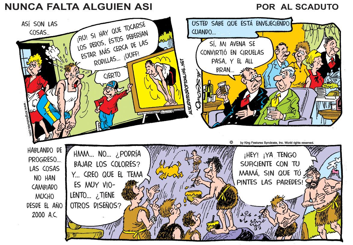 Illustration OCR: NUNCA FALTA ALGUIEN ASI POR AL SCADUTO ASÍ SON LAS ¡AU! SI HAY QUE TOCARSE LOS DEDOSÉSTOS DEBERÍAN ESTAR MÁS CERCA DE LAS RODILLAS. ¡UUFF! USTED SABE QUE ESTÁ ENVEJECIENDO COSAS. CUANDO. SÍMI AVENA SE CONVIRTIÓ EN CGRUELAS PASAY EL ALL BRAN. CIERTO HABLANDO DE by King Features SyndicateInc. World rights reserved. HAMM. NO. ¿PODRÍA PROGRESO. BAJAR LOS COLORES? Y. CREO QUE EL TEMA ¡HEY! ¡YA TENGO SUACIENTE CON TU LAS COSAS NO HAN MAMÁSIN QUE TÚ PINTES LAS PAREDES! ES MUY VIO- LENTO. ¿TIENE DESDE EL AÑO OTROS DISEÑOS? CAMBIADO MUCHO 2000 A.C. ALSCADUTOZ@OPTONLINE.NGT NUNCA FALTA ALGUIEN ASI POR AL SCADUTO ASÍ SON LAS ¡AU! SI HAY QUE TOCARSE LOS DEDOSÉSTOS DEBERÍAN ESTAR MÁS CERCA DE LAS RODILLAS. ¡UUFF! USTED SABE QUE ESTÁ ENVEJECIENDO COSAS. CUANDO. SÍMI AVENA SE CONVIRTIÓ EN CGRUELAS PASAY EL ALL BRAN. CIERTO HABLANDO DE by King Features SyndicateInc. World rights reserved. HAMM. NO. ¿PODRÍA PROGRESO. BAJAR LOS COLORES? Y. CREO QUE EL TEMA ¡HEY! ¡YA TENGO SUACIENTE CON TU LAS COSAS NO HAN MAMÁSIN QUE TÚ PINTES LAS PAREDES! ES MUY VIO- LENTO. ¿TIENE DESDE EL AÑO OTROS DISEÑOS? CAMBIADO MUCHO 2000 A.C. ALSCADUTOZ@OPTONLINE.NGT