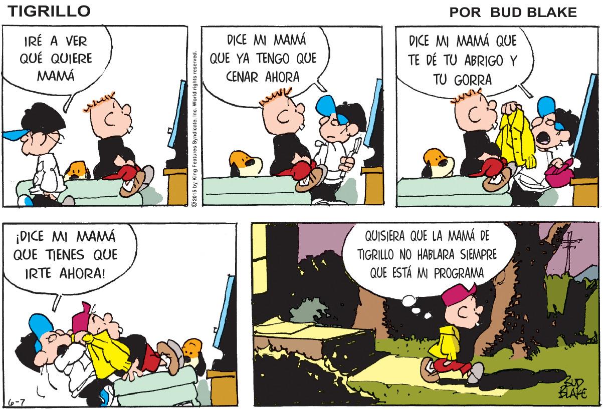 Mammal OCR: TIGRILLO POR BUD BLAKE IRÉ A VER QUÉ QUIERE MAMA DICE MI MAMÁ QUE TE DÉ TU ABRIGO Y DICE MI MAMÁ QUE YA TENGO QUE CENAR AHORA TU GORRA ¡DICE MI MAMÁ QUE TIENES QUE QUISIERA QUE LA MAMÁ DE TIGRILLO NO HABLARA SIEMPRE QUE ESTÁ M PROGRAMA IRTE AHORA! HAPE 6-7 2015 by King Features SyndicaleInc. World righis reserved. TIGRILLO POR BUD BLAKE IRÉ A VER QUÉ QUIERE MAMA DICE MI MAMÁ QUE TE DÉ TU ABRIGO Y DICE MI MAMÁ QUE YA TENGO QUE CENAR AHORA TU GORRA ¡DICE MI MAMÁ QUE TIENES QUE QUISIERA QUE LA MAMÁ DE TIGRILLO NO HABLARA SIEMPRE QUE ESTÁ M PROGRAMA IRTE AHORA! HAPE 6-7 2015 by King Features SyndicaleInc. World righis reserved.