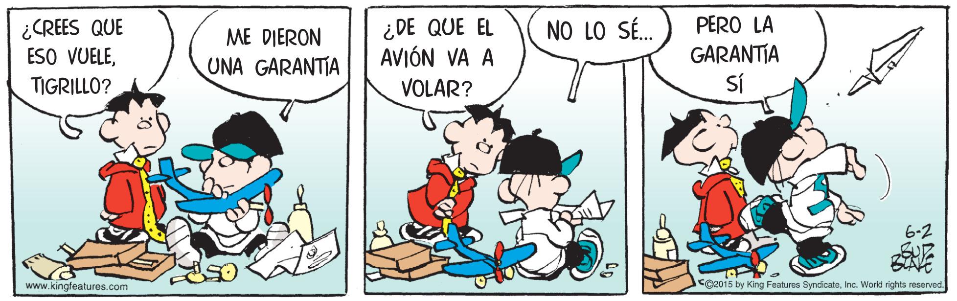 Rectangle OCR: ¿CREES QUE ESO VUELE¿DE QUE EL AVIÓN VA A PERO LA GARANTIA SÍ ME DIERON NO LO SÉ. UNA GARANTIA TIGRILLO? VOLAR? 6-2 www.kingfeatures.com CO2015 by King Features SyndicateInc. World rights reserved. ¿CREES QUE ESO VUELE¿DE QUE EL AVIÓN VA A PERO LA GARANTIA SÍ ME DIERON NO LO SÉ. UNA GARANTIA TIGRILLO? VOLAR? 6-2 www.kingfeatures.com CO2015 by King Features SyndicateInc. World rights reserved.