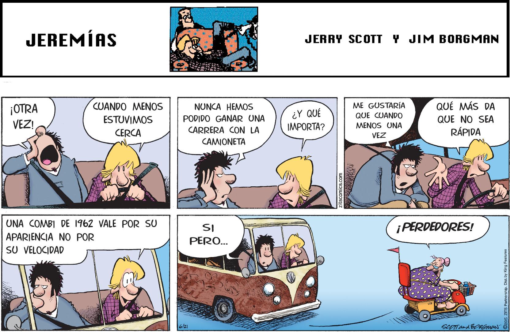 Mammal OCR: JEREMÍAS JERRY SCOTT Y JIM BORGMAN ¡OTRA VEZ! CUANDO MENOS ME GUSTARÍA QUE CUANDO QUÉ MÁS DA NUNCA HEMOS ¿Y QUÉ IMPORTA? ESTUVIMOS PODIDO GANAR UNA QUE NO SEA MENOS UNA CERCA CARRERA CON LA RÁPIDA VEZ CAMIONETA UNA COMBI DE 1962 VALE POR SU SI ¡ PERDEDORES! APARIENCIA NO POR PERO... SU VELOCIDAD ScOTand BORGMAN" zitscomics.com JEREMÍAS JERRY SCOTT Y JIM BORGMAN ¡OTRA VEZ! CUANDO MENOS ME GUSTARÍA QUE CUANDO QUÉ MÁS DA NUNCA HEMOS ¿Y QUÉ IMPORTA? ESTUVIMOS PODIDO GANAR UNA QUE NO SEA MENOS UNA CERCA CARRERA CON LA RÁPIDA VEZ CAMIONETA UNA COMBI DE 1962 VALE POR SU SI ¡ PERDEDORES! APARIENCIA NO POR PERO... SU VELOCIDAD ScOTand BORGMAN" zitscomics.com
