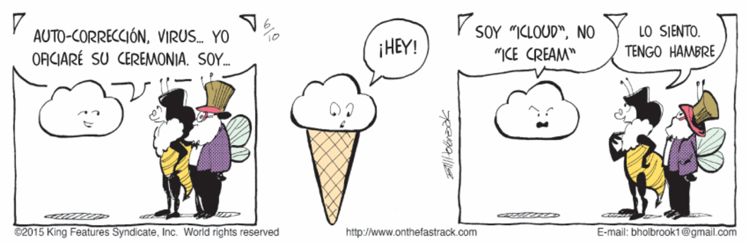 Gesture OCR: V SOY "ICLOUD"NO AUTO-CORRECCIÓNVIRUS. YO ORCIARÉ SU CEREMONIA. SOY. LO SJENTO. TENGO HAMBRE ¡HEY! "ICE CREAM" ©2015 King Features SyndicateInc. World rights reserved http://www.onthefastrack.com E-mail: bholbrook1@gmail.com V SOY "ICLOUD"NO AUTO-CORRECCIÓNVIRUS. YO ORCIARÉ SU CEREMONIA. SOY. LO SJENTO. TENGO HAMBRE ¡HEY! "ICE CREAM" ©2015 King Features SyndicateInc. World rights reserved http://www.onthefastrack.com E-mail: bholbrook1@gmail.com